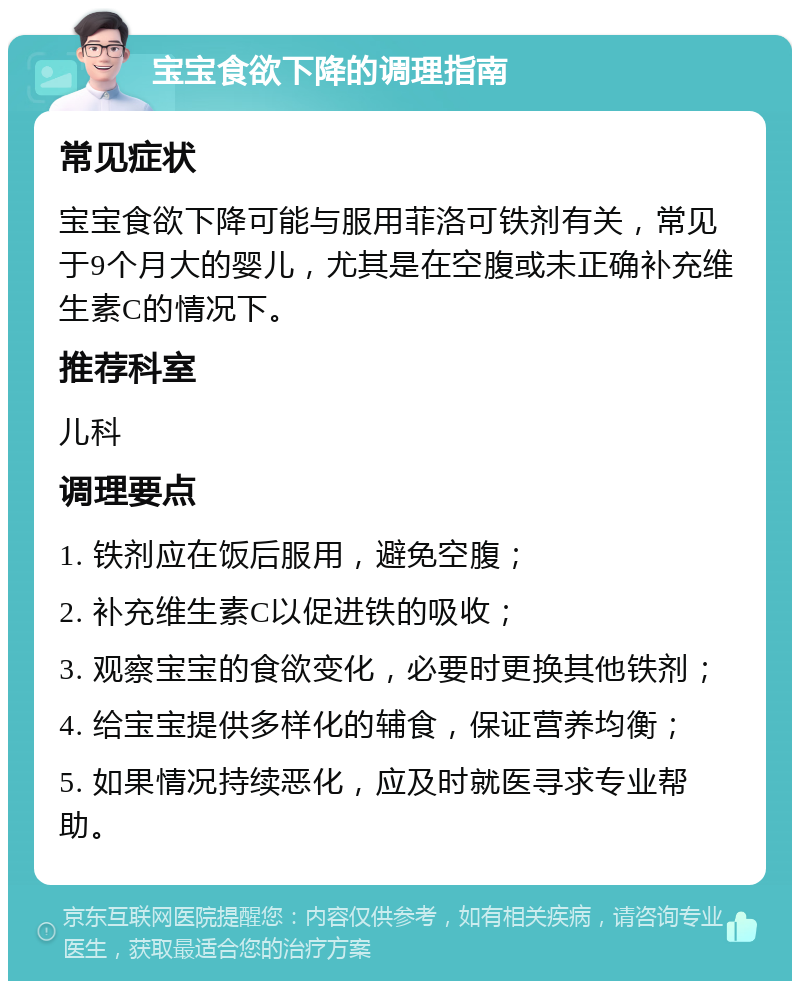 宝宝食欲下降的调理指南 常见症状 宝宝食欲下降可能与服用菲洛可铁剂有关，常见于9个月大的婴儿，尤其是在空腹或未正确补充维生素C的情况下。 推荐科室 儿科 调理要点 1. 铁剂应在饭后服用，避免空腹； 2. 补充维生素C以促进铁的吸收； 3. 观察宝宝的食欲变化，必要时更换其他铁剂； 4. 给宝宝提供多样化的辅食，保证营养均衡； 5. 如果情况持续恶化，应及时就医寻求专业帮助。