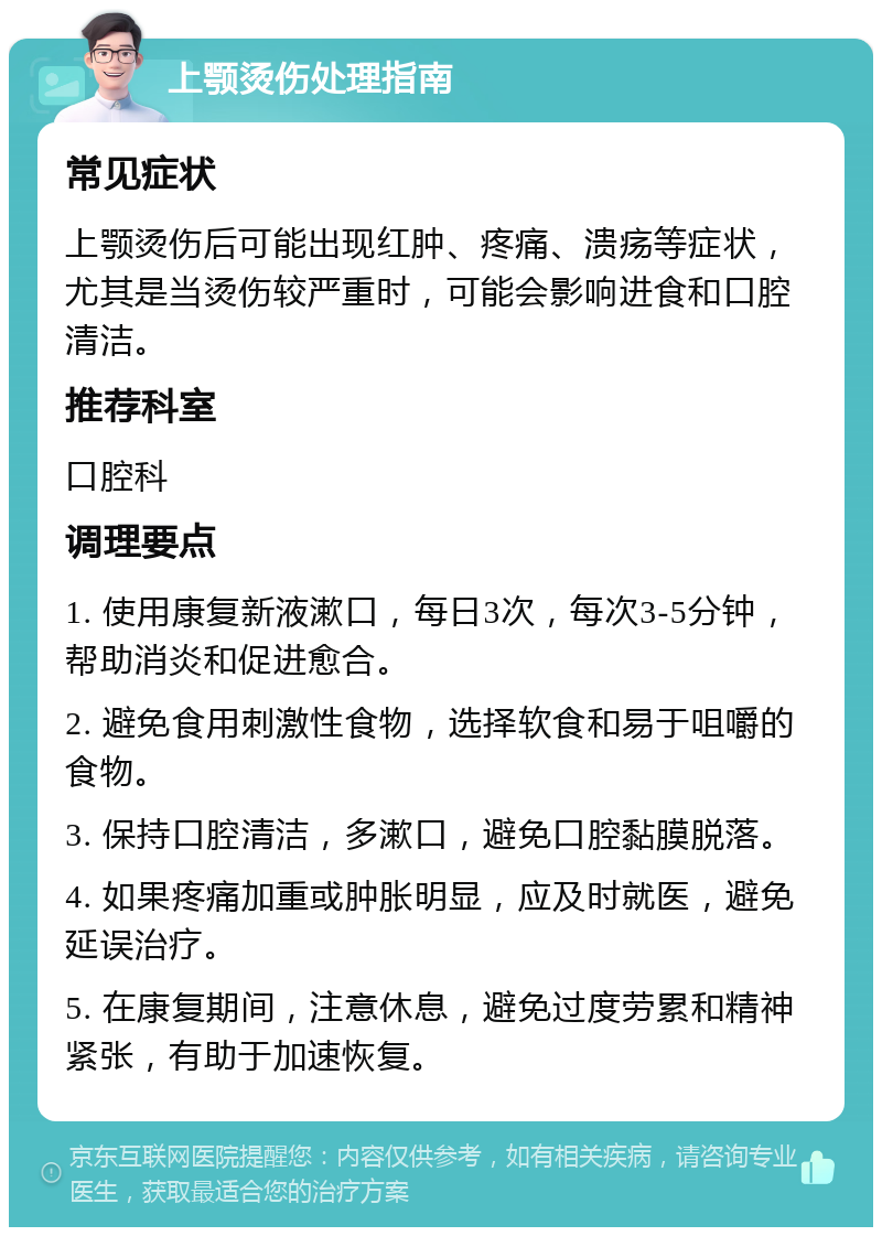 上颚烫伤处理指南 常见症状 上颚烫伤后可能出现红肿、疼痛、溃疡等症状，尤其是当烫伤较严重时，可能会影响进食和口腔清洁。 推荐科室 口腔科 调理要点 1. 使用康复新液漱口，每日3次，每次3-5分钟，帮助消炎和促进愈合。 2. 避免食用刺激性食物，选择软食和易于咀嚼的食物。 3. 保持口腔清洁，多漱口，避免口腔黏膜脱落。 4. 如果疼痛加重或肿胀明显，应及时就医，避免延误治疗。 5. 在康复期间，注意休息，避免过度劳累和精神紧张，有助于加速恢复。