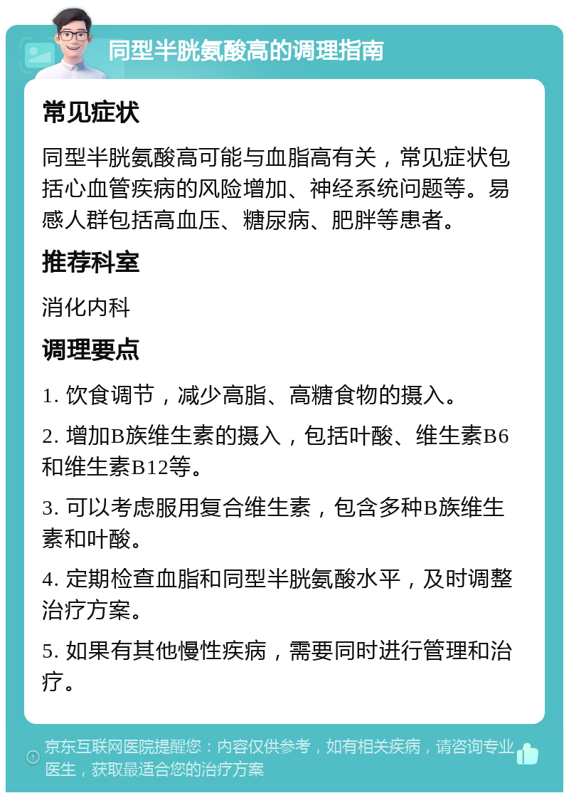 同型半胱氨酸高的调理指南 常见症状 同型半胱氨酸高可能与血脂高有关，常见症状包括心血管疾病的风险增加、神经系统问题等。易感人群包括高血压、糖尿病、肥胖等患者。 推荐科室 消化内科 调理要点 1. 饮食调节，减少高脂、高糖食物的摄入。 2. 增加B族维生素的摄入，包括叶酸、维生素B6和维生素B12等。 3. 可以考虑服用复合维生素，包含多种B族维生素和叶酸。 4. 定期检查血脂和同型半胱氨酸水平，及时调整治疗方案。 5. 如果有其他慢性疾病，需要同时进行管理和治疗。