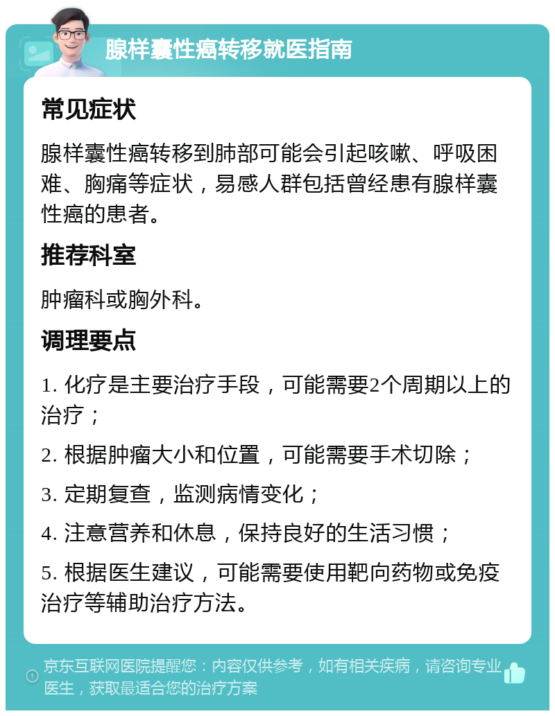 腺样囊性癌转移就医指南 常见症状 腺样囊性癌转移到肺部可能会引起咳嗽、呼吸困难、胸痛等症状，易感人群包括曾经患有腺样囊性癌的患者。 推荐科室 肿瘤科或胸外科。 调理要点 1. 化疗是主要治疗手段，可能需要2个周期以上的治疗； 2. 根据肿瘤大小和位置，可能需要手术切除； 3. 定期复查，监测病情变化； 4. 注意营养和休息，保持良好的生活习惯； 5. 根据医生建议，可能需要使用靶向药物或免疫治疗等辅助治疗方法。