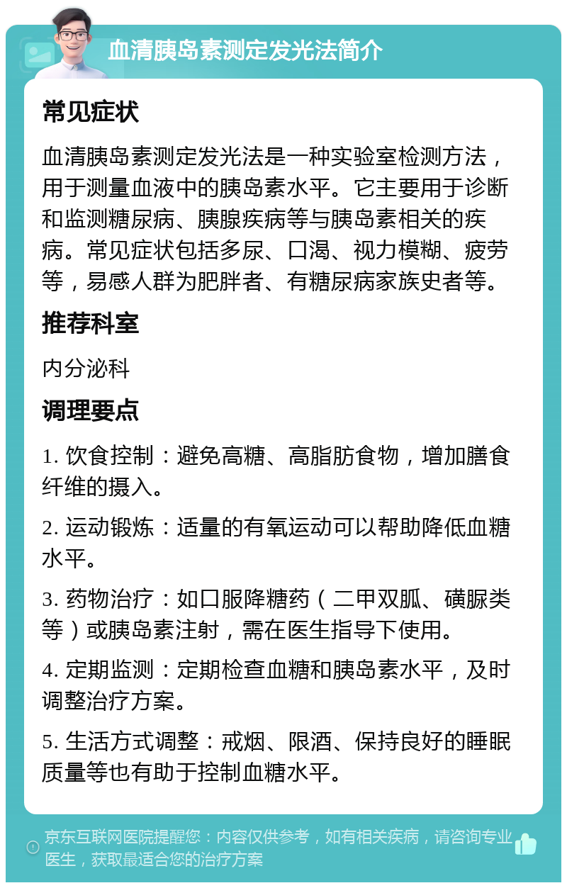 血清胰岛素测定发光法简介 常见症状 血清胰岛素测定发光法是一种实验室检测方法，用于测量血液中的胰岛素水平。它主要用于诊断和监测糖尿病、胰腺疾病等与胰岛素相关的疾病。常见症状包括多尿、口渴、视力模糊、疲劳等，易感人群为肥胖者、有糖尿病家族史者等。 推荐科室 内分泌科 调理要点 1. 饮食控制：避免高糖、高脂肪食物，增加膳食纤维的摄入。 2. 运动锻炼：适量的有氧运动可以帮助降低血糖水平。 3. 药物治疗：如口服降糖药（二甲双胍、磺脲类等）或胰岛素注射，需在医生指导下使用。 4. 定期监测：定期检查血糖和胰岛素水平，及时调整治疗方案。 5. 生活方式调整：戒烟、限酒、保持良好的睡眠质量等也有助于控制血糖水平。