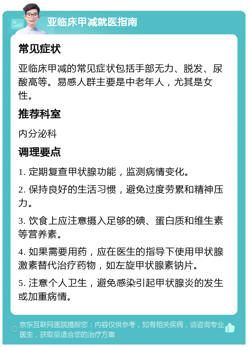 亚临床甲减就医指南 常见症状 亚临床甲减的常见症状包括手部无力、脱发、尿酸高等。易感人群主要是中老年人，尤其是女性。 推荐科室 内分泌科 调理要点 1. 定期复查甲状腺功能，监测病情变化。 2. 保持良好的生活习惯，避免过度劳累和精神压力。 3. 饮食上应注意摄入足够的碘、蛋白质和维生素等营养素。 4. 如果需要用药，应在医生的指导下使用甲状腺激素替代治疗药物，如左旋甲状腺素钠片。 5. 注意个人卫生，避免感染引起甲状腺炎的发生或加重病情。