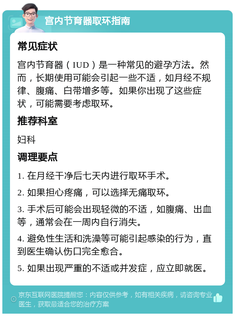 宫内节育器取环指南 常见症状 宫内节育器（IUD）是一种常见的避孕方法。然而，长期使用可能会引起一些不适，如月经不规律、腹痛、白带增多等。如果你出现了这些症状，可能需要考虑取环。 推荐科室 妇科 调理要点 1. 在月经干净后七天内进行取环手术。 2. 如果担心疼痛，可以选择无痛取环。 3. 手术后可能会出现轻微的不适，如腹痛、出血等，通常会在一周内自行消失。 4. 避免性生活和洗澡等可能引起感染的行为，直到医生确认伤口完全愈合。 5. 如果出现严重的不适或并发症，应立即就医。