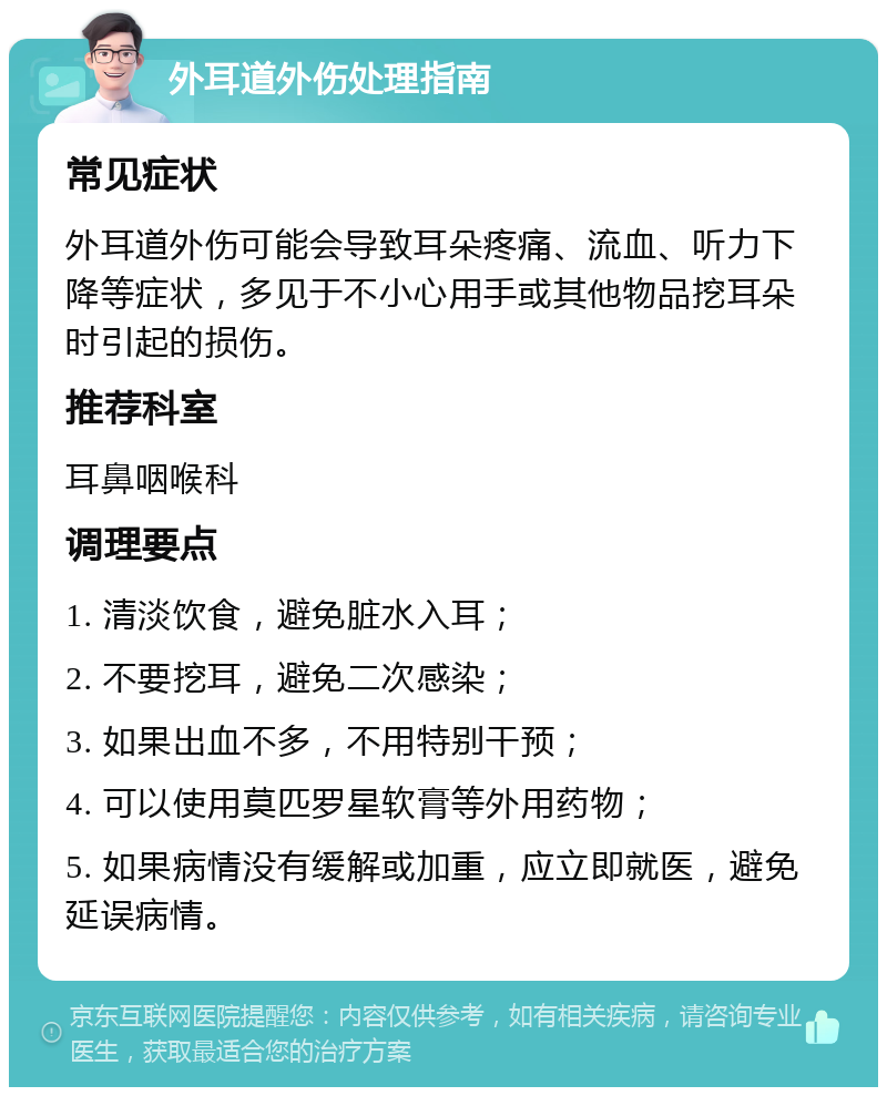 外耳道外伤处理指南 常见症状 外耳道外伤可能会导致耳朵疼痛、流血、听力下降等症状，多见于不小心用手或其他物品挖耳朵时引起的损伤。 推荐科室 耳鼻咽喉科 调理要点 1. 清淡饮食，避免脏水入耳； 2. 不要挖耳，避免二次感染； 3. 如果出血不多，不用特别干预； 4. 可以使用莫匹罗星软膏等外用药物； 5. 如果病情没有缓解或加重，应立即就医，避免延误病情。