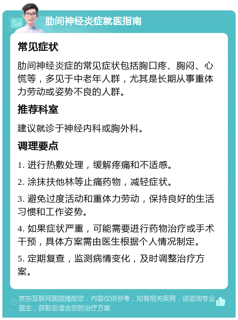 肋间神经炎症就医指南 常见症状 肋间神经炎症的常见症状包括胸口疼、胸闷、心慌等，多见于中老年人群，尤其是长期从事重体力劳动或姿势不良的人群。 推荐科室 建议就诊于神经内科或胸外科。 调理要点 1. 进行热敷处理，缓解疼痛和不适感。 2. 涂抹扶他林等止痛药物，减轻症状。 3. 避免过度活动和重体力劳动，保持良好的生活习惯和工作姿势。 4. 如果症状严重，可能需要进行药物治疗或手术干预，具体方案需由医生根据个人情况制定。 5. 定期复查，监测病情变化，及时调整治疗方案。