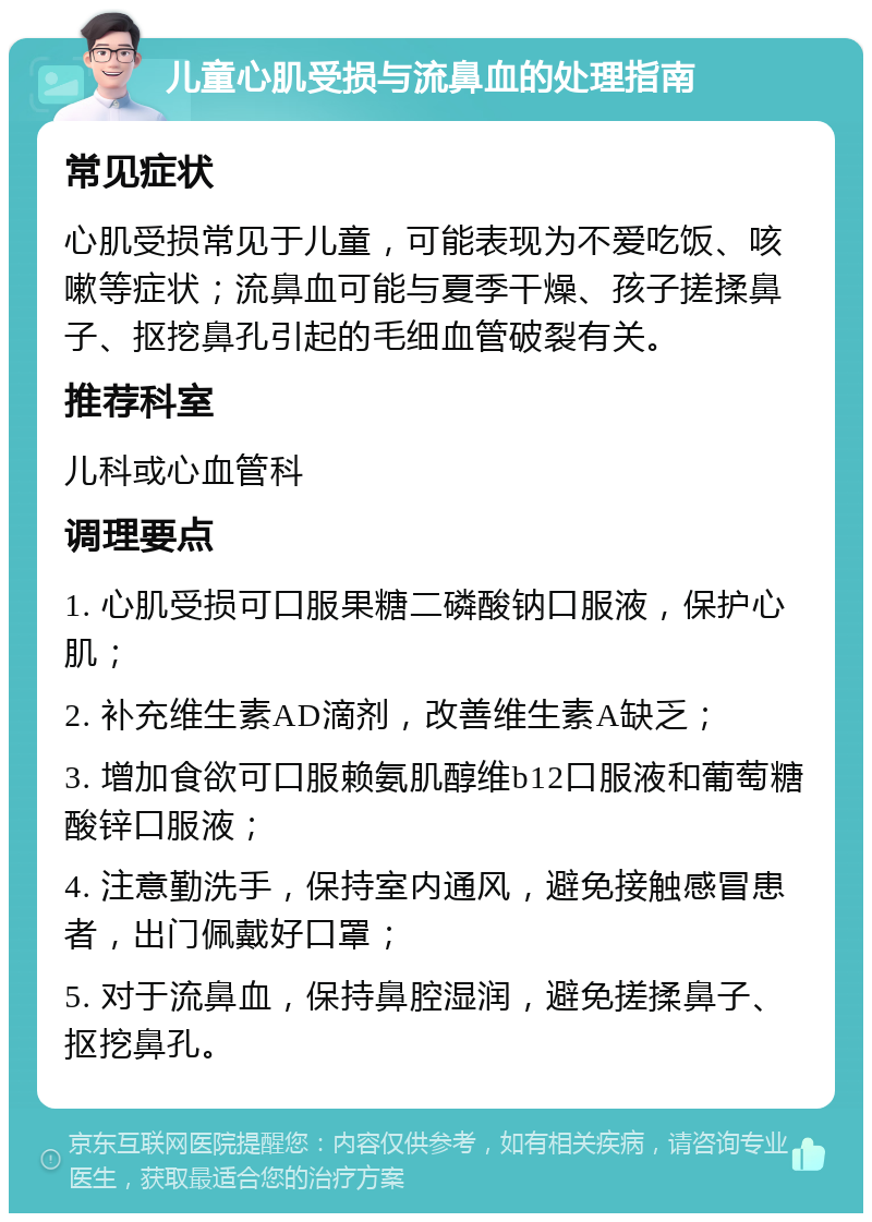 儿童心肌受损与流鼻血的处理指南 常见症状 心肌受损常见于儿童，可能表现为不爱吃饭、咳嗽等症状；流鼻血可能与夏季干燥、孩子搓揉鼻子、抠挖鼻孔引起的毛细血管破裂有关。 推荐科室 儿科或心血管科 调理要点 1. 心肌受损可口服果糖二磷酸钠口服液，保护心肌； 2. 补充维生素AD滴剂，改善维生素A缺乏； 3. 增加食欲可口服赖氨肌醇维b12口服液和葡萄糖酸锌口服液； 4. 注意勤洗手，保持室内通风，避免接触感冒患者，出门佩戴好口罩； 5. 对于流鼻血，保持鼻腔湿润，避免搓揉鼻子、抠挖鼻孔。