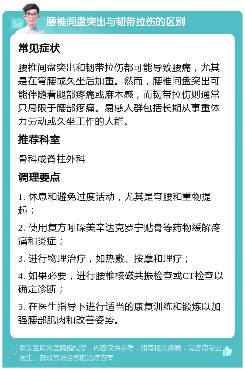 腰椎间盘突出与韧带拉伤的区别 常见症状 腰椎间盘突出和韧带拉伤都可能导致腰痛，尤其是在弯腰或久坐后加重。然而，腰椎间盘突出可能伴随着腿部疼痛或麻木感，而韧带拉伤则通常只局限于腰部疼痛。易感人群包括长期从事重体力劳动或久坐工作的人群。 推荐科室 骨科或脊柱外科 调理要点 1. 休息和避免过度活动，尤其是弯腰和重物提起； 2. 使用复方吲哚美辛达克罗宁贴膏等药物缓解疼痛和炎症； 3. 进行物理治疗，如热敷、按摩和理疗； 4. 如果必要，进行腰椎核磁共振检查或CT检查以确定诊断； 5. 在医生指导下进行适当的康复训练和锻炼以加强腰部肌肉和改善姿势。