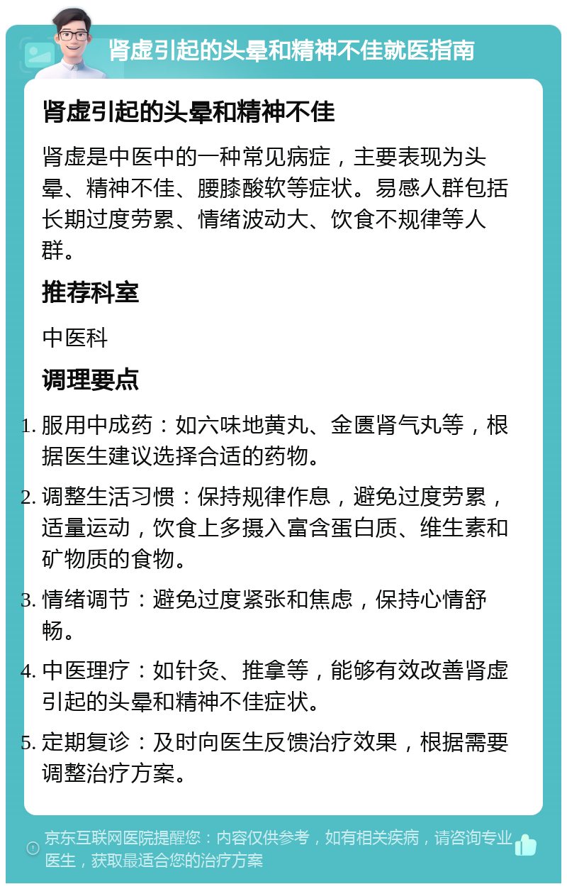 肾虚引起的头晕和精神不佳就医指南 肾虚引起的头晕和精神不佳 肾虚是中医中的一种常见病症，主要表现为头晕、精神不佳、腰膝酸软等症状。易感人群包括长期过度劳累、情绪波动大、饮食不规律等人群。 推荐科室 中医科 调理要点 服用中成药：如六味地黄丸、金匮肾气丸等，根据医生建议选择合适的药物。 调整生活习惯：保持规律作息，避免过度劳累，适量运动，饮食上多摄入富含蛋白质、维生素和矿物质的食物。 情绪调节：避免过度紧张和焦虑，保持心情舒畅。 中医理疗：如针灸、推拿等，能够有效改善肾虚引起的头晕和精神不佳症状。 定期复诊：及时向医生反馈治疗效果，根据需要调整治疗方案。