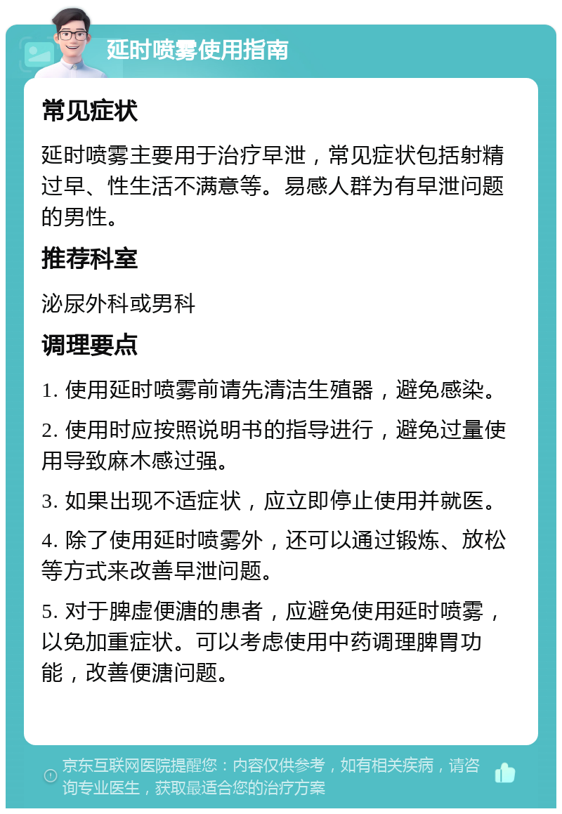 延时喷雾使用指南 常见症状 延时喷雾主要用于治疗早泄，常见症状包括射精过早、性生活不满意等。易感人群为有早泄问题的男性。 推荐科室 泌尿外科或男科 调理要点 1. 使用延时喷雾前请先清洁生殖器，避免感染。 2. 使用时应按照说明书的指导进行，避免过量使用导致麻木感过强。 3. 如果出现不适症状，应立即停止使用并就医。 4. 除了使用延时喷雾外，还可以通过锻炼、放松等方式来改善早泄问题。 5. 对于脾虚便溏的患者，应避免使用延时喷雾，以免加重症状。可以考虑使用中药调理脾胃功能，改善便溏问题。