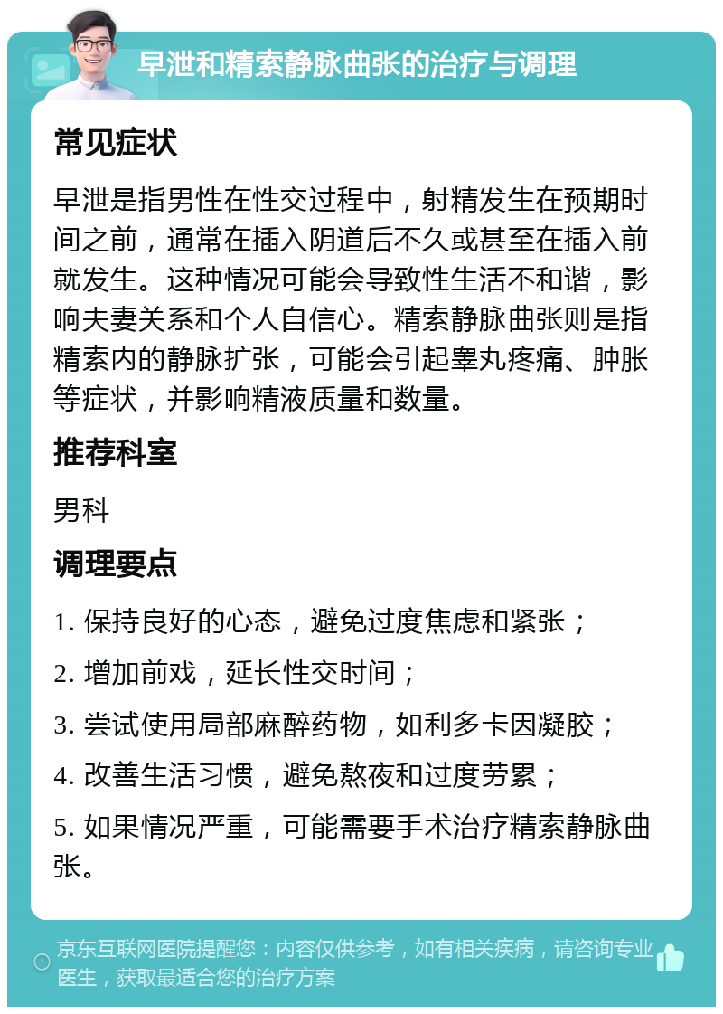 早泄和精索静脉曲张的治疗与调理 常见症状 早泄是指男性在性交过程中，射精发生在预期时间之前，通常在插入阴道后不久或甚至在插入前就发生。这种情况可能会导致性生活不和谐，影响夫妻关系和个人自信心。精索静脉曲张则是指精索内的静脉扩张，可能会引起睾丸疼痛、肿胀等症状，并影响精液质量和数量。 推荐科室 男科 调理要点 1. 保持良好的心态，避免过度焦虑和紧张； 2. 增加前戏，延长性交时间； 3. 尝试使用局部麻醉药物，如利多卡因凝胶； 4. 改善生活习惯，避免熬夜和过度劳累； 5. 如果情况严重，可能需要手术治疗精索静脉曲张。