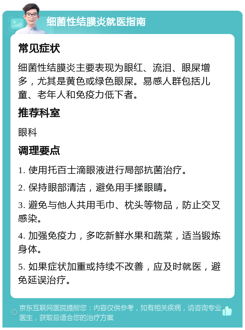 细菌性结膜炎就医指南 常见症状 细菌性结膜炎主要表现为眼红、流泪、眼屎增多，尤其是黄色或绿色眼屎。易感人群包括儿童、老年人和免疫力低下者。 推荐科室 眼科 调理要点 1. 使用托百士滴眼液进行局部抗菌治疗。 2. 保持眼部清洁，避免用手揉眼睛。 3. 避免与他人共用毛巾、枕头等物品，防止交叉感染。 4. 加强免疫力，多吃新鲜水果和蔬菜，适当锻炼身体。 5. 如果症状加重或持续不改善，应及时就医，避免延误治疗。