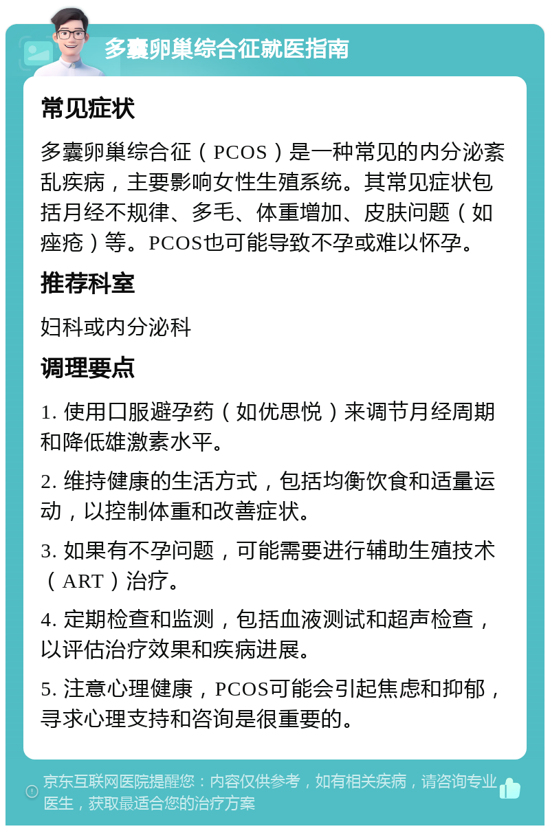 多囊卵巢综合征就医指南 常见症状 多囊卵巢综合征（PCOS）是一种常见的内分泌紊乱疾病，主要影响女性生殖系统。其常见症状包括月经不规律、多毛、体重增加、皮肤问题（如痤疮）等。PCOS也可能导致不孕或难以怀孕。 推荐科室 妇科或内分泌科 调理要点 1. 使用口服避孕药（如优思悦）来调节月经周期和降低雄激素水平。 2. 维持健康的生活方式，包括均衡饮食和适量运动，以控制体重和改善症状。 3. 如果有不孕问题，可能需要进行辅助生殖技术（ART）治疗。 4. 定期检查和监测，包括血液测试和超声检查，以评估治疗效果和疾病进展。 5. 注意心理健康，PCOS可能会引起焦虑和抑郁，寻求心理支持和咨询是很重要的。