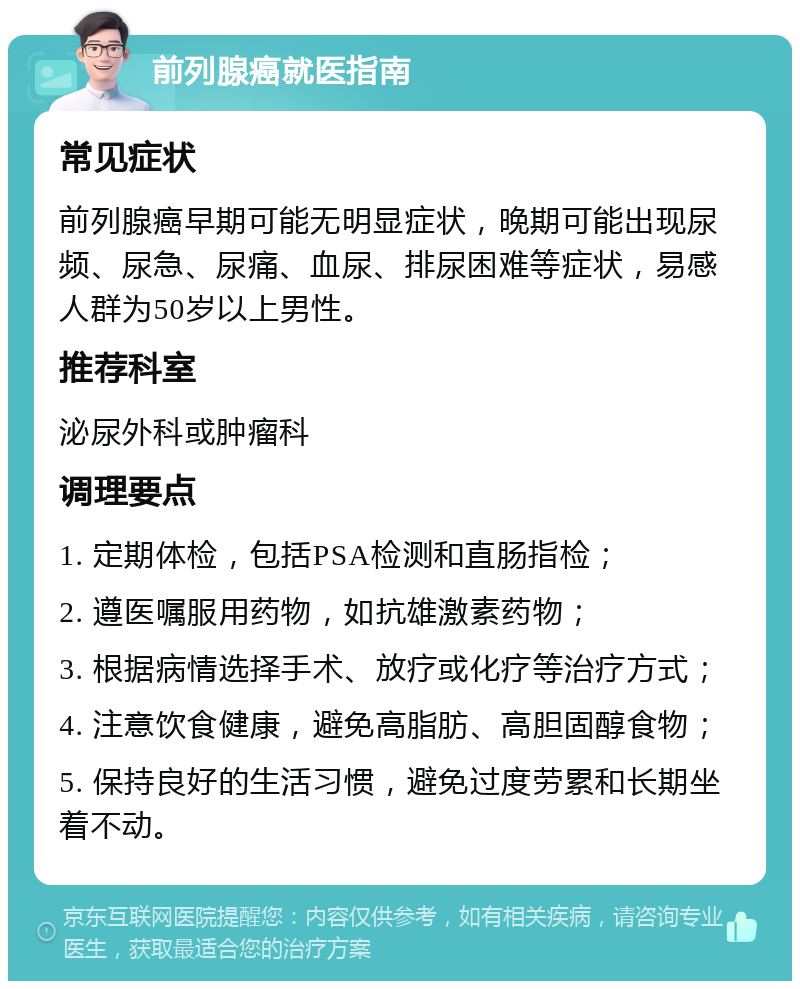 前列腺癌就医指南 常见症状 前列腺癌早期可能无明显症状，晚期可能出现尿频、尿急、尿痛、血尿、排尿困难等症状，易感人群为50岁以上男性。 推荐科室 泌尿外科或肿瘤科 调理要点 1. 定期体检，包括PSA检测和直肠指检； 2. 遵医嘱服用药物，如抗雄激素药物； 3. 根据病情选择手术、放疗或化疗等治疗方式； 4. 注意饮食健康，避免高脂肪、高胆固醇食物； 5. 保持良好的生活习惯，避免过度劳累和长期坐着不动。