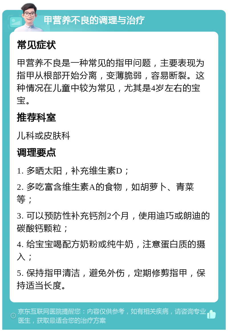 甲营养不良的调理与治疗 常见症状 甲营养不良是一种常见的指甲问题，主要表现为指甲从根部开始分离，变薄脆弱，容易断裂。这种情况在儿童中较为常见，尤其是4岁左右的宝宝。 推荐科室 儿科或皮肤科 调理要点 1. 多晒太阳，补充维生素D； 2. 多吃富含维生素A的食物，如胡萝卜、青菜等； 3. 可以预防性补充钙剂2个月，使用迪巧或朗迪的碳酸钙颗粒； 4. 给宝宝喝配方奶粉或纯牛奶，注意蛋白质的摄入； 5. 保持指甲清洁，避免外伤，定期修剪指甲，保持适当长度。