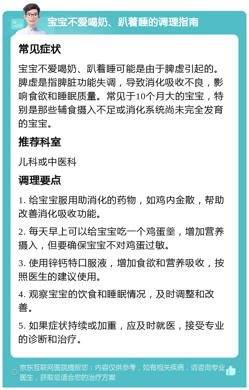 宝宝不爱喝奶、趴着睡的调理指南 常见症状 宝宝不爱喝奶、趴着睡可能是由于脾虚引起的。脾虚是指脾脏功能失调，导致消化吸收不良，影响食欲和睡眠质量。常见于10个月大的宝宝，特别是那些辅食摄入不足或消化系统尚未完全发育的宝宝。 推荐科室 儿科或中医科 调理要点 1. 给宝宝服用助消化的药物，如鸡内金散，帮助改善消化吸收功能。 2. 每天早上可以给宝宝吃一个鸡蛋羹，增加营养摄入，但要确保宝宝不对鸡蛋过敏。 3. 使用锌钙特口服液，增加食欲和营养吸收，按照医生的建议使用。 4. 观察宝宝的饮食和睡眠情况，及时调整和改善。 5. 如果症状持续或加重，应及时就医，接受专业的诊断和治疗。