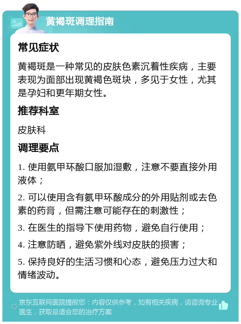 黄褐斑调理指南 常见症状 黄褐斑是一种常见的皮肤色素沉着性疾病，主要表现为面部出现黄褐色斑块，多见于女性，尤其是孕妇和更年期女性。 推荐科室 皮肤科 调理要点 1. 使用氨甲环酸口服加湿敷，注意不要直接外用液体； 2. 可以使用含有氨甲环酸成分的外用贴剂或去色素的药膏，但需注意可能存在的刺激性； 3. 在医生的指导下使用药物，避免自行使用； 4. 注意防晒，避免紫外线对皮肤的损害； 5. 保持良好的生活习惯和心态，避免压力过大和情绪波动。