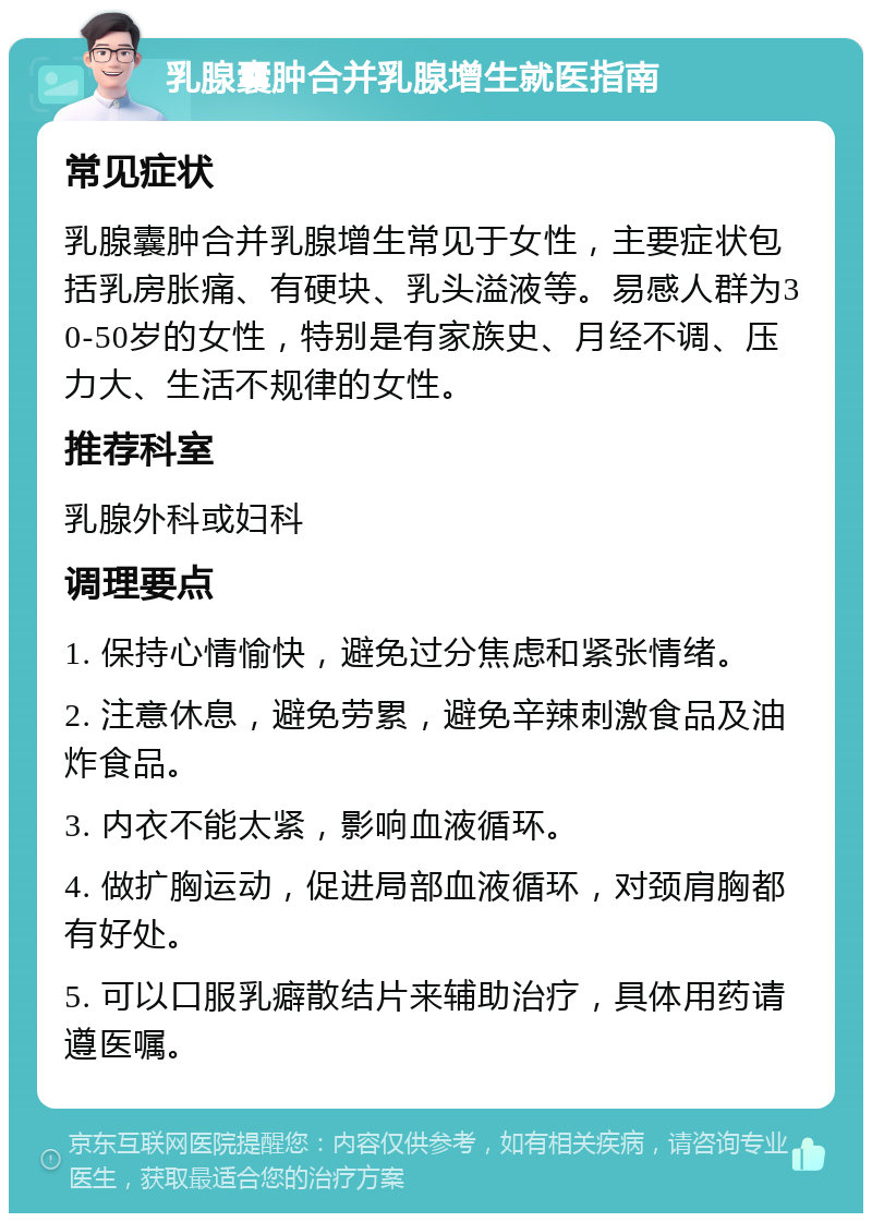 乳腺囊肿合并乳腺增生就医指南 常见症状 乳腺囊肿合并乳腺增生常见于女性，主要症状包括乳房胀痛、有硬块、乳头溢液等。易感人群为30-50岁的女性，特别是有家族史、月经不调、压力大、生活不规律的女性。 推荐科室 乳腺外科或妇科 调理要点 1. 保持心情愉快，避免过分焦虑和紧张情绪。 2. 注意休息，避免劳累，避免辛辣刺激食品及油炸食品。 3. 内衣不能太紧，影响血液循环。 4. 做扩胸运动，促进局部血液循环，对颈肩胸都有好处。 5. 可以口服乳癖散结片来辅助治疗，具体用药请遵医嘱。