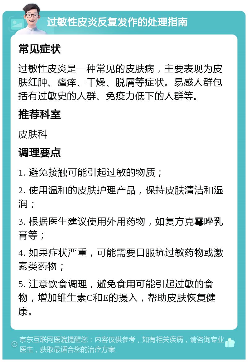 过敏性皮炎反复发作的处理指南 常见症状 过敏性皮炎是一种常见的皮肤病，主要表现为皮肤红肿、瘙痒、干燥、脱屑等症状。易感人群包括有过敏史的人群、免疫力低下的人群等。 推荐科室 皮肤科 调理要点 1. 避免接触可能引起过敏的物质； 2. 使用温和的皮肤护理产品，保持皮肤清洁和湿润； 3. 根据医生建议使用外用药物，如复方克霉唑乳膏等； 4. 如果症状严重，可能需要口服抗过敏药物或激素类药物； 5. 注意饮食调理，避免食用可能引起过敏的食物，增加维生素C和E的摄入，帮助皮肤恢复健康。