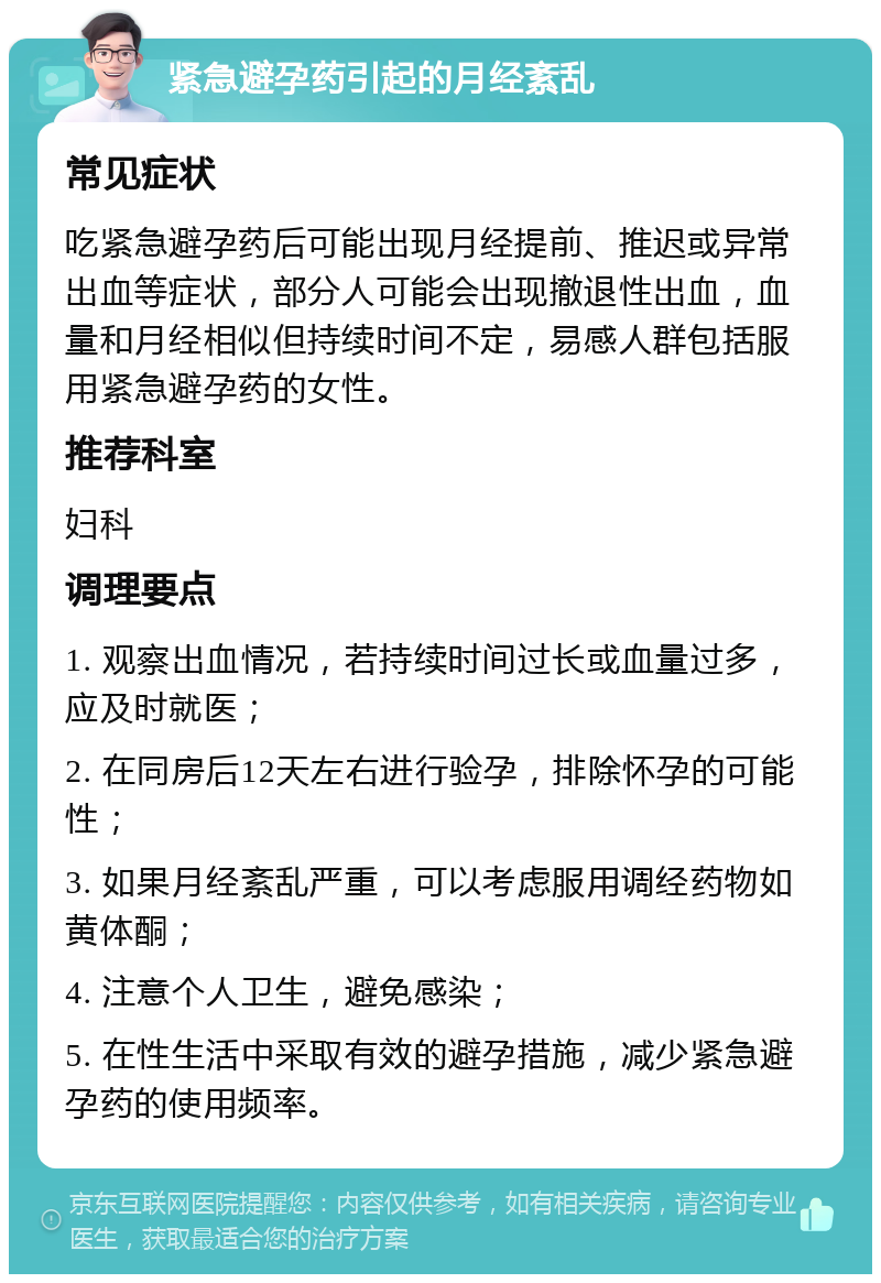 紧急避孕药引起的月经紊乱 常见症状 吃紧急避孕药后可能出现月经提前、推迟或异常出血等症状，部分人可能会出现撤退性出血，血量和月经相似但持续时间不定，易感人群包括服用紧急避孕药的女性。 推荐科室 妇科 调理要点 1. 观察出血情况，若持续时间过长或血量过多，应及时就医； 2. 在同房后12天左右进行验孕，排除怀孕的可能性； 3. 如果月经紊乱严重，可以考虑服用调经药物如黄体酮； 4. 注意个人卫生，避免感染； 5. 在性生活中采取有效的避孕措施，减少紧急避孕药的使用频率。