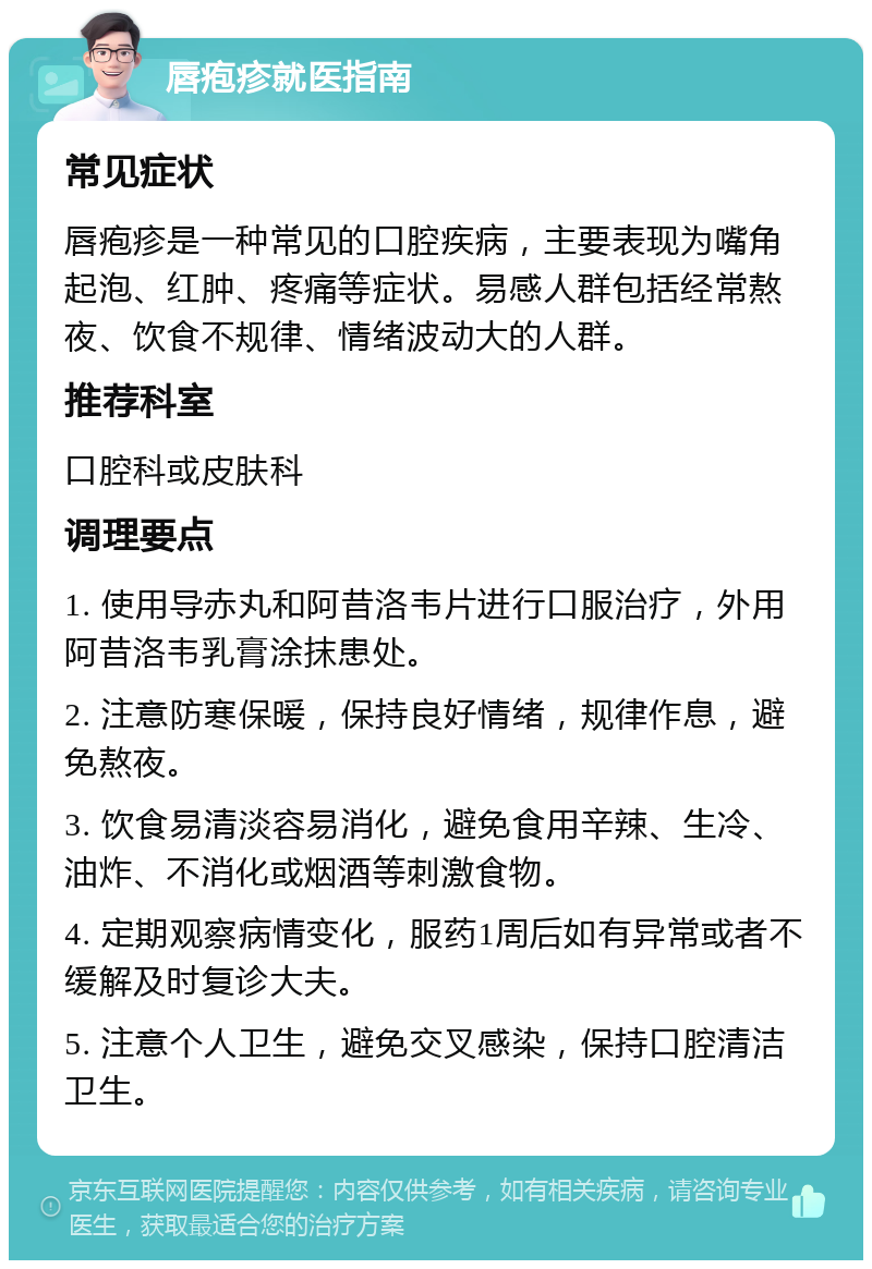 唇疱疹就医指南 常见症状 唇疱疹是一种常见的口腔疾病，主要表现为嘴角起泡、红肿、疼痛等症状。易感人群包括经常熬夜、饮食不规律、情绪波动大的人群。 推荐科室 口腔科或皮肤科 调理要点 1. 使用导赤丸和阿昔洛韦片进行口服治疗，外用阿昔洛韦乳膏涂抹患处。 2. 注意防寒保暖，保持良好情绪，规律作息，避免熬夜。 3. 饮食易清淡容易消化，避免食用辛辣、生冷、油炸、不消化或烟酒等刺激食物。 4. 定期观察病情变化，服药1周后如有异常或者不缓解及时复诊大夫。 5. 注意个人卫生，避免交叉感染，保持口腔清洁卫生。