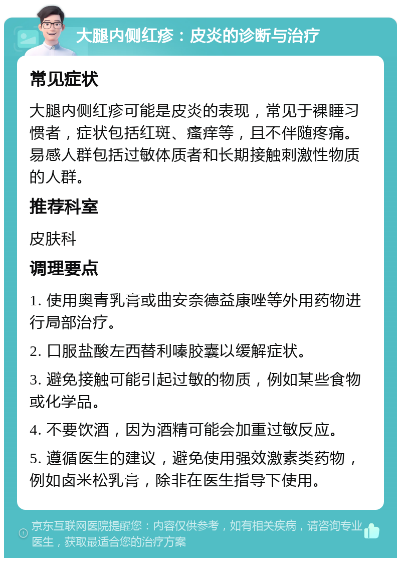 大腿内侧红疹：皮炎的诊断与治疗 常见症状 大腿内侧红疹可能是皮炎的表现，常见于裸睡习惯者，症状包括红斑、瘙痒等，且不伴随疼痛。易感人群包括过敏体质者和长期接触刺激性物质的人群。 推荐科室 皮肤科 调理要点 1. 使用奥青乳膏或曲安奈德益康唑等外用药物进行局部治疗。 2. 口服盐酸左西替利嗪胶囊以缓解症状。 3. 避免接触可能引起过敏的物质，例如某些食物或化学品。 4. 不要饮酒，因为酒精可能会加重过敏反应。 5. 遵循医生的建议，避免使用强效激素类药物，例如卤米松乳膏，除非在医生指导下使用。