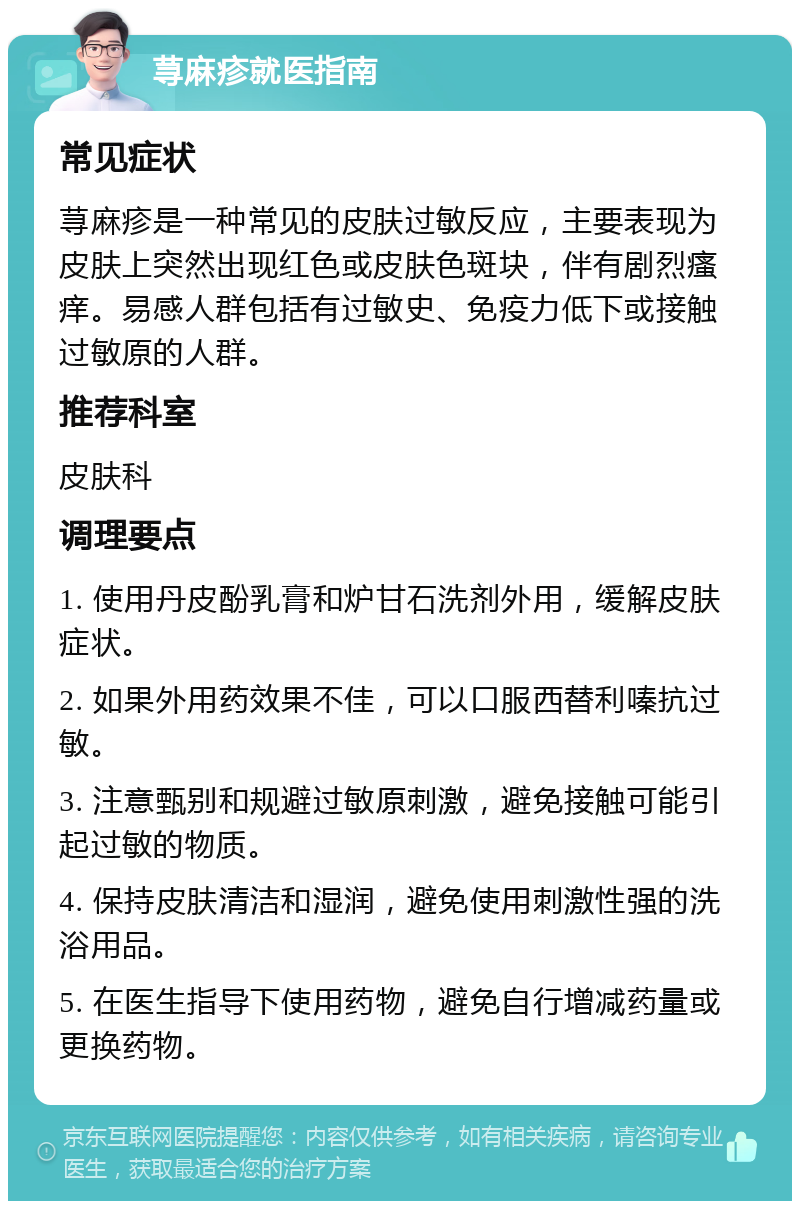 荨麻疹就医指南 常见症状 荨麻疹是一种常见的皮肤过敏反应，主要表现为皮肤上突然出现红色或皮肤色斑块，伴有剧烈瘙痒。易感人群包括有过敏史、免疫力低下或接触过敏原的人群。 推荐科室 皮肤科 调理要点 1. 使用丹皮酚乳膏和炉甘石洗剂外用，缓解皮肤症状。 2. 如果外用药效果不佳，可以口服西替利嗪抗过敏。 3. 注意甄别和规避过敏原刺激，避免接触可能引起过敏的物质。 4. 保持皮肤清洁和湿润，避免使用刺激性强的洗浴用品。 5. 在医生指导下使用药物，避免自行增减药量或更换药物。