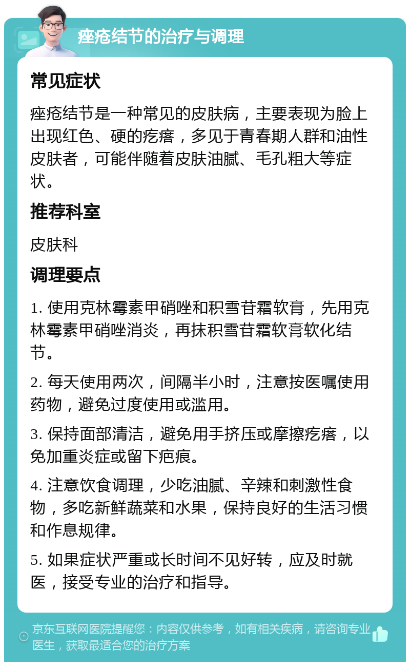 痤疮结节的治疗与调理 常见症状 痤疮结节是一种常见的皮肤病，主要表现为脸上出现红色、硬的疙瘩，多见于青春期人群和油性皮肤者，可能伴随着皮肤油腻、毛孔粗大等症状。 推荐科室 皮肤科 调理要点 1. 使用克林霉素甲硝唑和积雪苷霜软膏，先用克林霉素甲硝唑消炎，再抹积雪苷霜软膏软化结节。 2. 每天使用两次，间隔半小时，注意按医嘱使用药物，避免过度使用或滥用。 3. 保持面部清洁，避免用手挤压或摩擦疙瘩，以免加重炎症或留下疤痕。 4. 注意饮食调理，少吃油腻、辛辣和刺激性食物，多吃新鲜蔬菜和水果，保持良好的生活习惯和作息规律。 5. 如果症状严重或长时间不见好转，应及时就医，接受专业的治疗和指导。