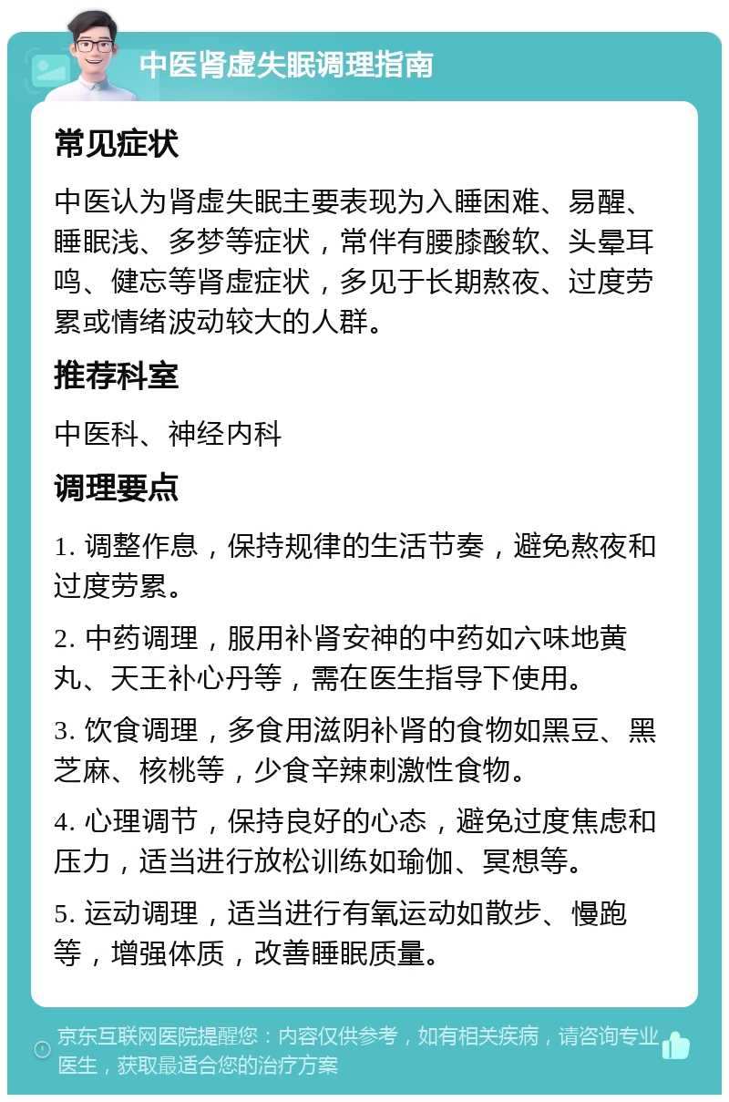 中医肾虚失眠调理指南 常见症状 中医认为肾虚失眠主要表现为入睡困难、易醒、睡眠浅、多梦等症状，常伴有腰膝酸软、头晕耳鸣、健忘等肾虚症状，多见于长期熬夜、过度劳累或情绪波动较大的人群。 推荐科室 中医科、神经内科 调理要点 1. 调整作息，保持规律的生活节奏，避免熬夜和过度劳累。 2. 中药调理，服用补肾安神的中药如六味地黄丸、天王补心丹等，需在医生指导下使用。 3. 饮食调理，多食用滋阴补肾的食物如黑豆、黑芝麻、核桃等，少食辛辣刺激性食物。 4. 心理调节，保持良好的心态，避免过度焦虑和压力，适当进行放松训练如瑜伽、冥想等。 5. 运动调理，适当进行有氧运动如散步、慢跑等，增强体质，改善睡眠质量。