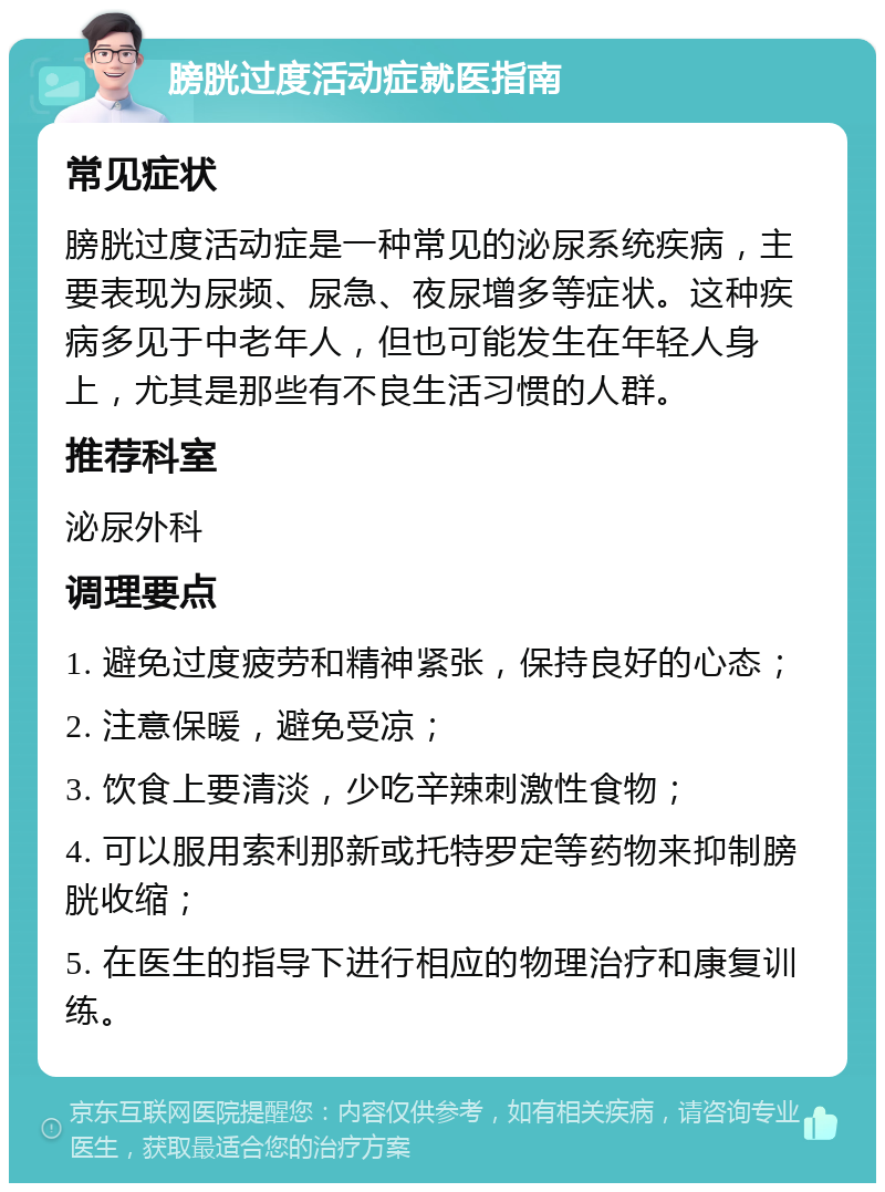 膀胱过度活动症就医指南 常见症状 膀胱过度活动症是一种常见的泌尿系统疾病，主要表现为尿频、尿急、夜尿增多等症状。这种疾病多见于中老年人，但也可能发生在年轻人身上，尤其是那些有不良生活习惯的人群。 推荐科室 泌尿外科 调理要点 1. 避免过度疲劳和精神紧张，保持良好的心态； 2. 注意保暖，避免受凉； 3. 饮食上要清淡，少吃辛辣刺激性食物； 4. 可以服用索利那新或托特罗定等药物来抑制膀胱收缩； 5. 在医生的指导下进行相应的物理治疗和康复训练。