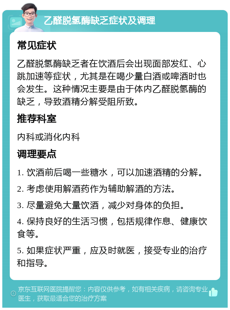 乙醛脱氢酶缺乏症状及调理 常见症状 乙醛脱氢酶缺乏者在饮酒后会出现面部发红、心跳加速等症状，尤其是在喝少量白酒或啤酒时也会发生。这种情况主要是由于体内乙醛脱氢酶的缺乏，导致酒精分解受阻所致。 推荐科室 内科或消化内科 调理要点 1. 饮酒前后喝一些糖水，可以加速酒精的分解。 2. 考虑使用解酒药作为辅助解酒的方法。 3. 尽量避免大量饮酒，减少对身体的负担。 4. 保持良好的生活习惯，包括规律作息、健康饮食等。 5. 如果症状严重，应及时就医，接受专业的治疗和指导。