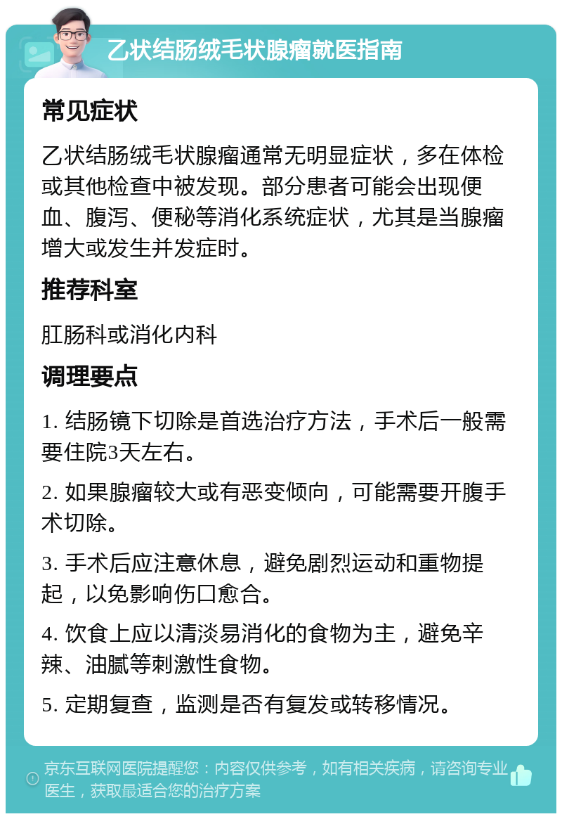 乙状结肠绒毛状腺瘤就医指南 常见症状 乙状结肠绒毛状腺瘤通常无明显症状，多在体检或其他检查中被发现。部分患者可能会出现便血、腹泻、便秘等消化系统症状，尤其是当腺瘤增大或发生并发症时。 推荐科室 肛肠科或消化内科 调理要点 1. 结肠镜下切除是首选治疗方法，手术后一般需要住院3天左右。 2. 如果腺瘤较大或有恶变倾向，可能需要开腹手术切除。 3. 手术后应注意休息，避免剧烈运动和重物提起，以免影响伤口愈合。 4. 饮食上应以清淡易消化的食物为主，避免辛辣、油腻等刺激性食物。 5. 定期复查，监测是否有复发或转移情况。