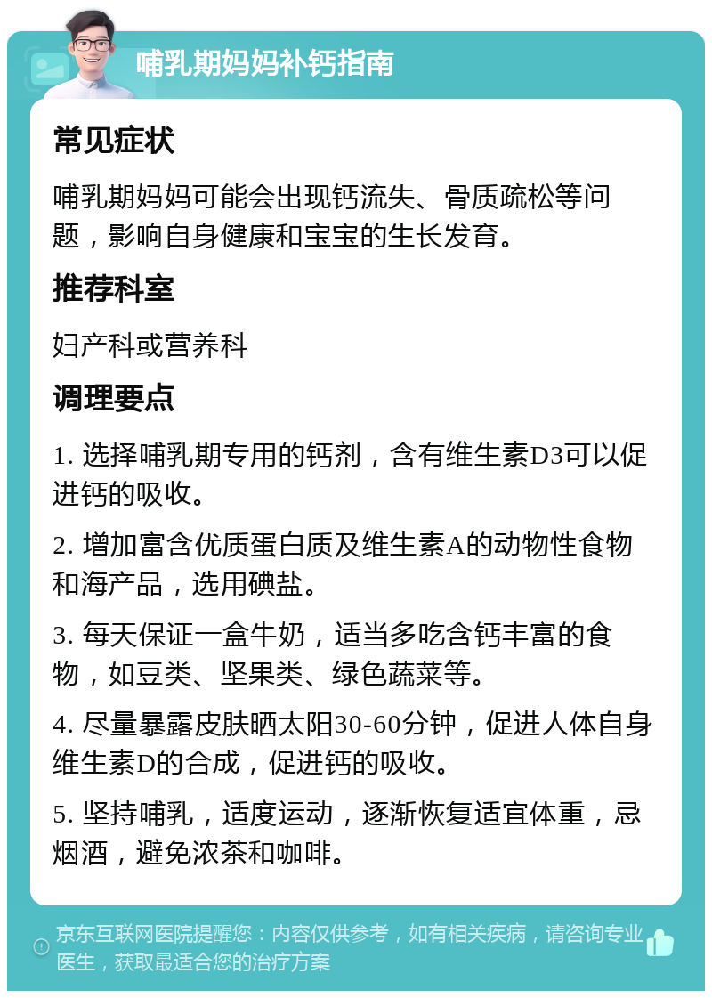 哺乳期妈妈补钙指南 常见症状 哺乳期妈妈可能会出现钙流失、骨质疏松等问题，影响自身健康和宝宝的生长发育。 推荐科室 妇产科或营养科 调理要点 1. 选择哺乳期专用的钙剂，含有维生素D3可以促进钙的吸收。 2. 增加富含优质蛋白质及维生素A的动物性食物和海产品，选用碘盐。 3. 每天保证一盒牛奶，适当多吃含钙丰富的食物，如豆类、坚果类、绿色蔬菜等。 4. 尽量暴露皮肤晒太阳30-60分钟，促进人体自身维生素D的合成，促进钙的吸收。 5. 坚持哺乳，适度运动，逐渐恢复适宜体重，忌烟酒，避免浓茶和咖啡。