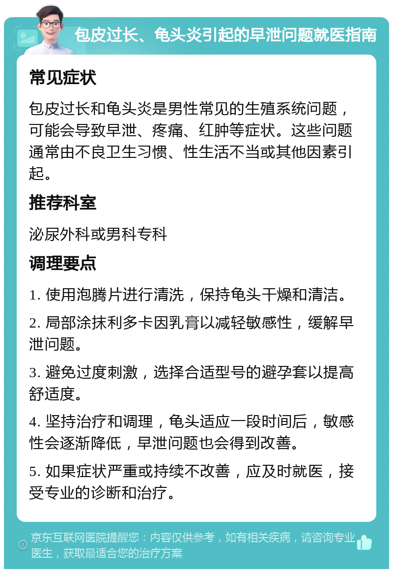 包皮过长、龟头炎引起的早泄问题就医指南 常见症状 包皮过长和龟头炎是男性常见的生殖系统问题，可能会导致早泄、疼痛、红肿等症状。这些问题通常由不良卫生习惯、性生活不当或其他因素引起。 推荐科室 泌尿外科或男科专科 调理要点 1. 使用泡腾片进行清洗，保持龟头干燥和清洁。 2. 局部涂抹利多卡因乳膏以减轻敏感性，缓解早泄问题。 3. 避免过度刺激，选择合适型号的避孕套以提高舒适度。 4. 坚持治疗和调理，龟头适应一段时间后，敏感性会逐渐降低，早泄问题也会得到改善。 5. 如果症状严重或持续不改善，应及时就医，接受专业的诊断和治疗。