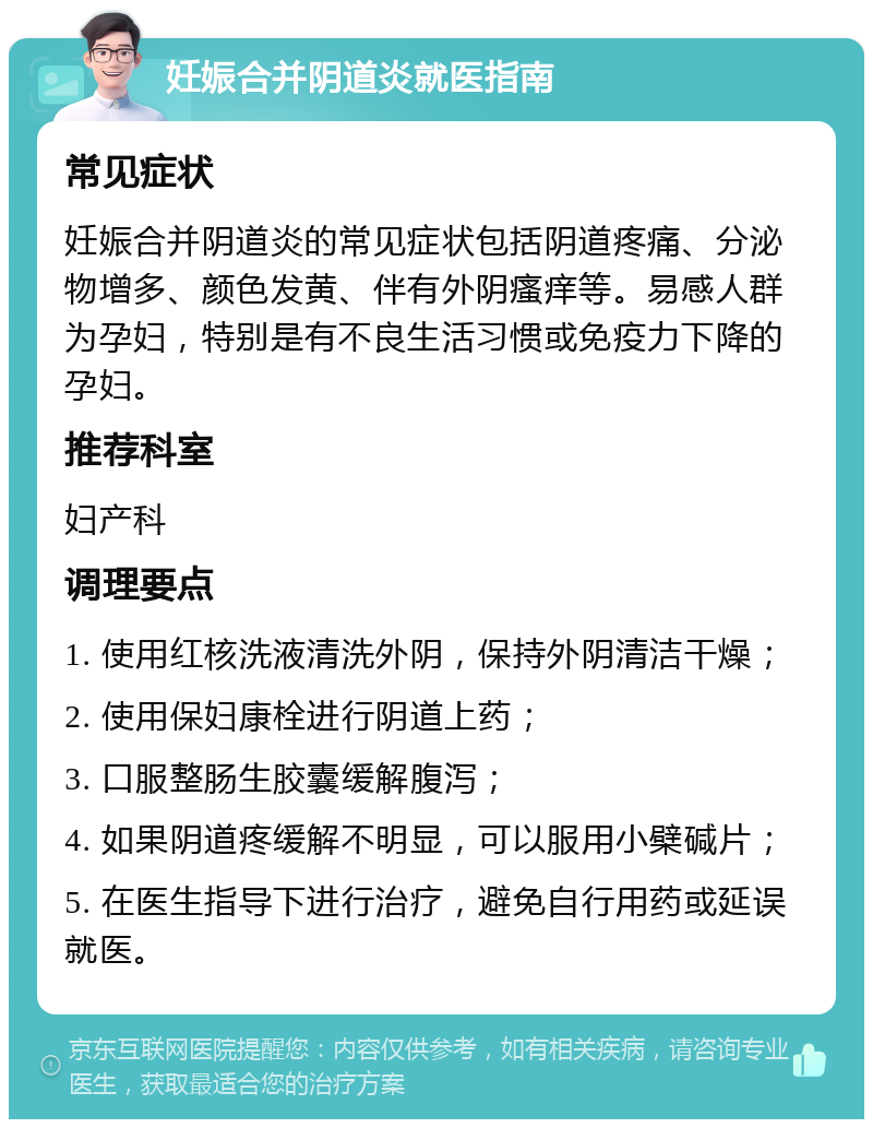 妊娠合并阴道炎就医指南 常见症状 妊娠合并阴道炎的常见症状包括阴道疼痛、分泌物增多、颜色发黄、伴有外阴瘙痒等。易感人群为孕妇，特别是有不良生活习惯或免疫力下降的孕妇。 推荐科室 妇产科 调理要点 1. 使用红核洗液清洗外阴，保持外阴清洁干燥； 2. 使用保妇康栓进行阴道上药； 3. 口服整肠生胶囊缓解腹泻； 4. 如果阴道疼缓解不明显，可以服用小檗碱片； 5. 在医生指导下进行治疗，避免自行用药或延误就医。