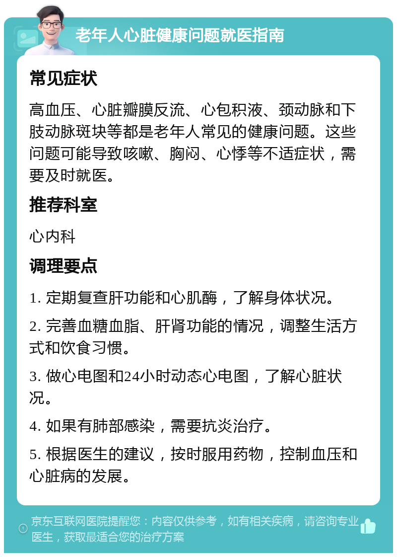 老年人心脏健康问题就医指南 常见症状 高血压、心脏瓣膜反流、心包积液、颈动脉和下肢动脉斑块等都是老年人常见的健康问题。这些问题可能导致咳嗽、胸闷、心悸等不适症状，需要及时就医。 推荐科室 心内科 调理要点 1. 定期复查肝功能和心肌酶，了解身体状况。 2. 完善血糖血脂、肝肾功能的情况，调整生活方式和饮食习惯。 3. 做心电图和24小时动态心电图，了解心脏状况。 4. 如果有肺部感染，需要抗炎治疗。 5. 根据医生的建议，按时服用药物，控制血压和心脏病的发展。