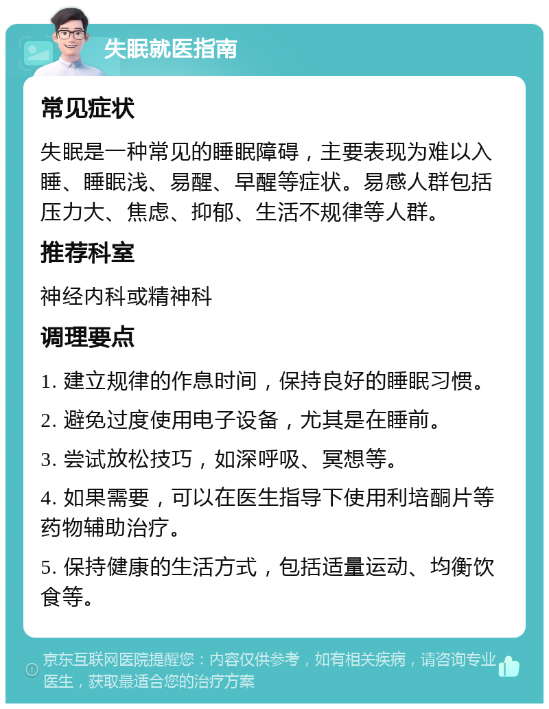 失眠就医指南 常见症状 失眠是一种常见的睡眠障碍，主要表现为难以入睡、睡眠浅、易醒、早醒等症状。易感人群包括压力大、焦虑、抑郁、生活不规律等人群。 推荐科室 神经内科或精神科 调理要点 1. 建立规律的作息时间，保持良好的睡眠习惯。 2. 避免过度使用电子设备，尤其是在睡前。 3. 尝试放松技巧，如深呼吸、冥想等。 4. 如果需要，可以在医生指导下使用利培酮片等药物辅助治疗。 5. 保持健康的生活方式，包括适量运动、均衡饮食等。