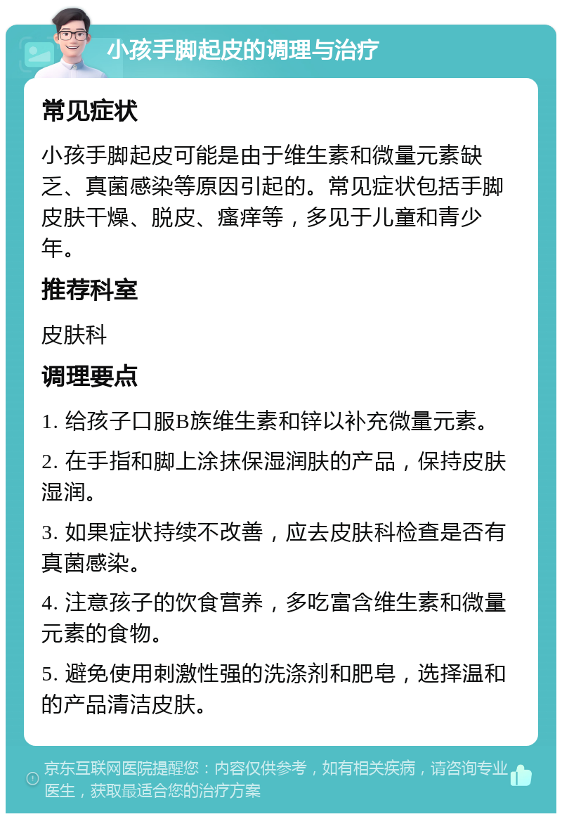 小孩手脚起皮的调理与治疗 常见症状 小孩手脚起皮可能是由于维生素和微量元素缺乏、真菌感染等原因引起的。常见症状包括手脚皮肤干燥、脱皮、瘙痒等，多见于儿童和青少年。 推荐科室 皮肤科 调理要点 1. 给孩子口服B族维生素和锌以补充微量元素。 2. 在手指和脚上涂抹保湿润肤的产品，保持皮肤湿润。 3. 如果症状持续不改善，应去皮肤科检查是否有真菌感染。 4. 注意孩子的饮食营养，多吃富含维生素和微量元素的食物。 5. 避免使用刺激性强的洗涤剂和肥皂，选择温和的产品清洁皮肤。