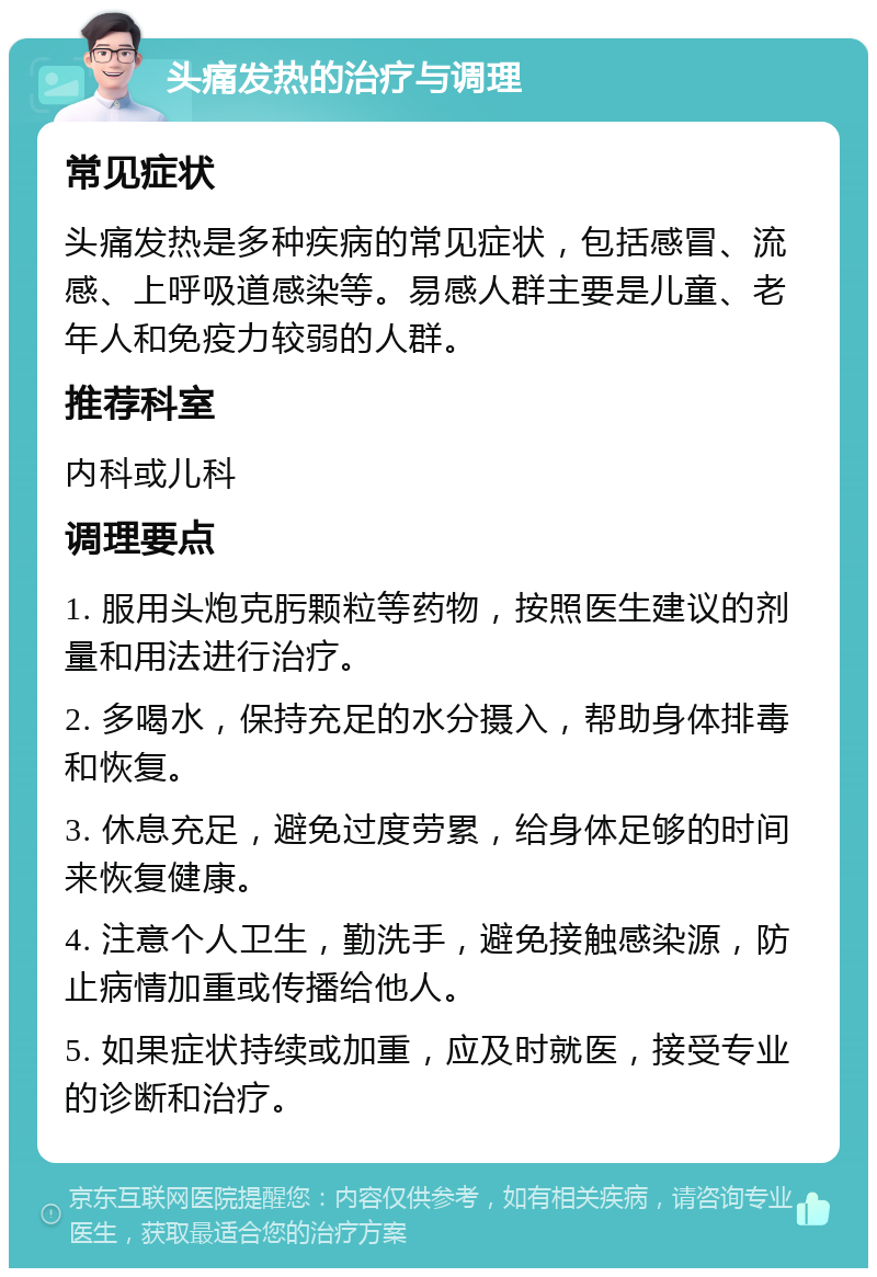 头痛发热的治疗与调理 常见症状 头痛发热是多种疾病的常见症状，包括感冒、流感、上呼吸道感染等。易感人群主要是儿童、老年人和免疫力较弱的人群。 推荐科室 内科或儿科 调理要点 1. 服用头炮克肟颗粒等药物，按照医生建议的剂量和用法进行治疗。 2. 多喝水，保持充足的水分摄入，帮助身体排毒和恢复。 3. 休息充足，避免过度劳累，给身体足够的时间来恢复健康。 4. 注意个人卫生，勤洗手，避免接触感染源，防止病情加重或传播给他人。 5. 如果症状持续或加重，应及时就医，接受专业的诊断和治疗。