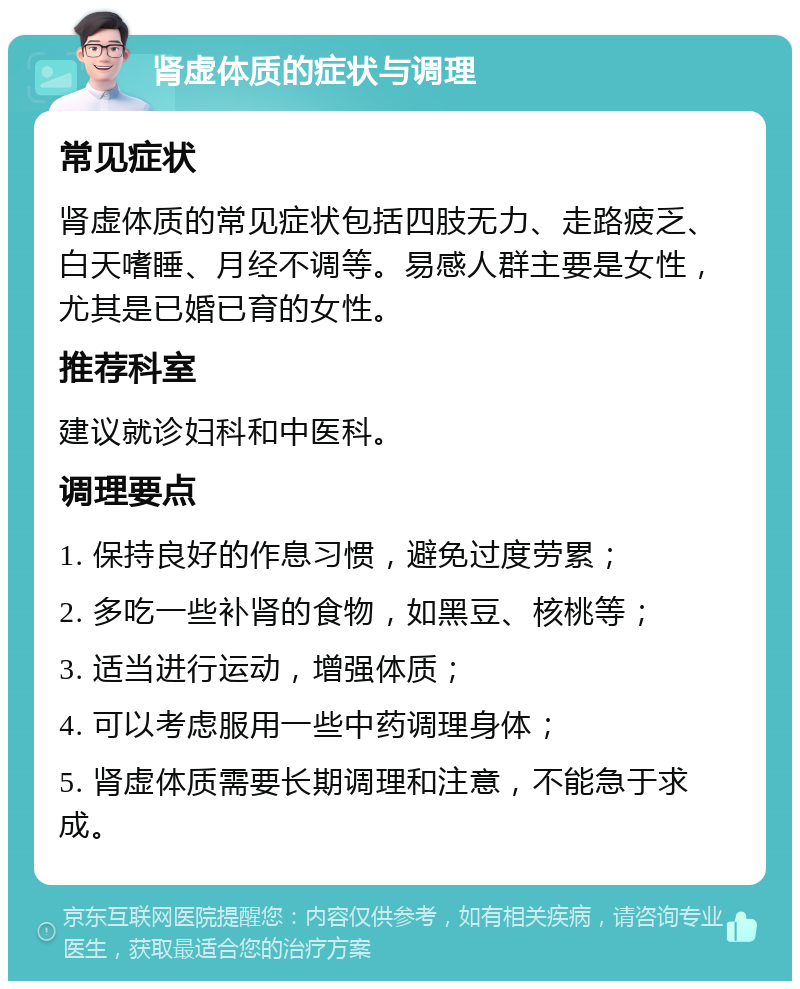 肾虚体质的症状与调理 常见症状 肾虚体质的常见症状包括四肢无力、走路疲乏、白天嗜睡、月经不调等。易感人群主要是女性，尤其是已婚已育的女性。 推荐科室 建议就诊妇科和中医科。 调理要点 1. 保持良好的作息习惯，避免过度劳累； 2. 多吃一些补肾的食物，如黑豆、核桃等； 3. 适当进行运动，增强体质； 4. 可以考虑服用一些中药调理身体； 5. 肾虚体质需要长期调理和注意，不能急于求成。