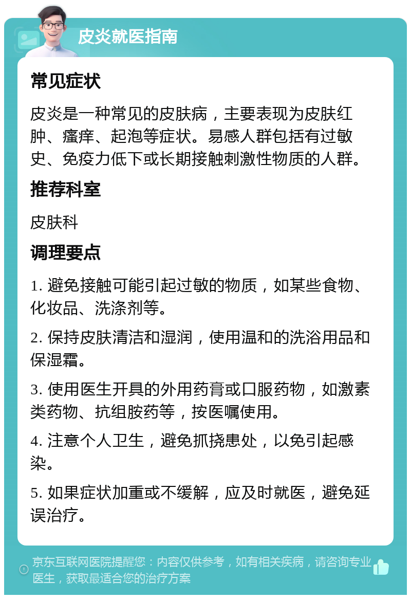 皮炎就医指南 常见症状 皮炎是一种常见的皮肤病，主要表现为皮肤红肿、瘙痒、起泡等症状。易感人群包括有过敏史、免疫力低下或长期接触刺激性物质的人群。 推荐科室 皮肤科 调理要点 1. 避免接触可能引起过敏的物质，如某些食物、化妆品、洗涤剂等。 2. 保持皮肤清洁和湿润，使用温和的洗浴用品和保湿霜。 3. 使用医生开具的外用药膏或口服药物，如激素类药物、抗组胺药等，按医嘱使用。 4. 注意个人卫生，避免抓挠患处，以免引起感染。 5. 如果症状加重或不缓解，应及时就医，避免延误治疗。