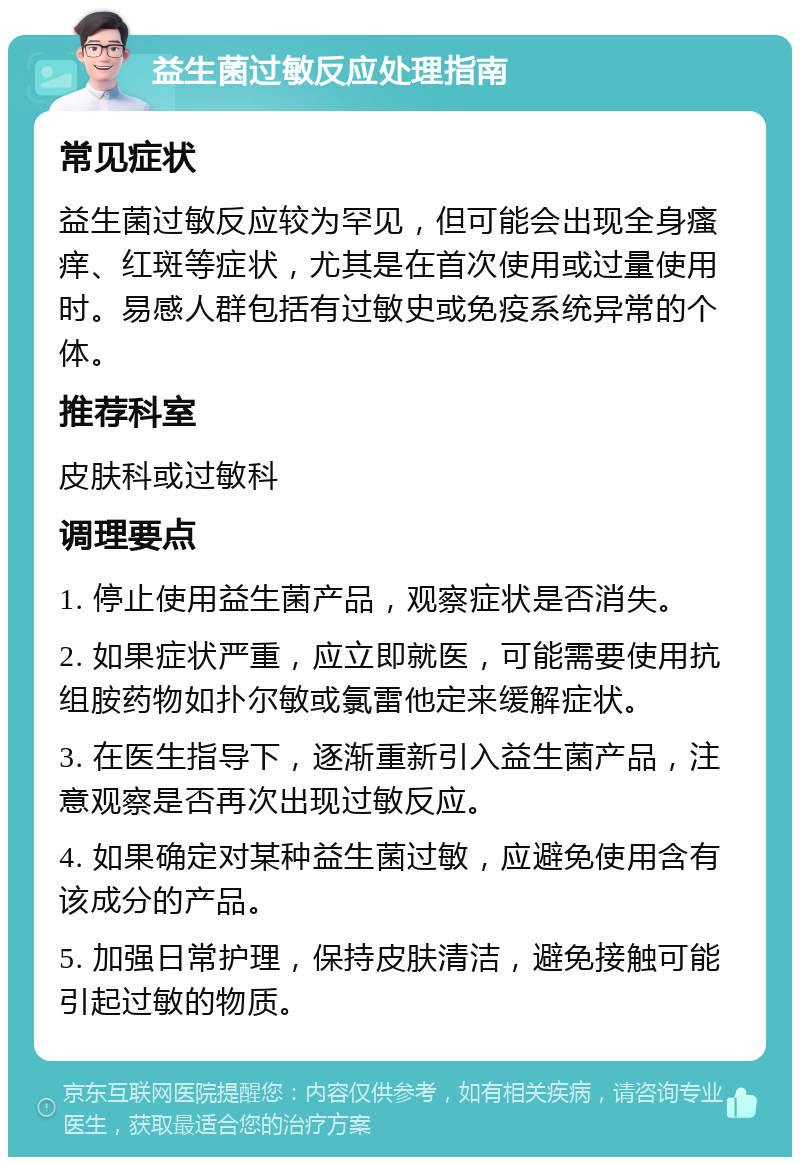 益生菌过敏反应处理指南 常见症状 益生菌过敏反应较为罕见，但可能会出现全身瘙痒、红斑等症状，尤其是在首次使用或过量使用时。易感人群包括有过敏史或免疫系统异常的个体。 推荐科室 皮肤科或过敏科 调理要点 1. 停止使用益生菌产品，观察症状是否消失。 2. 如果症状严重，应立即就医，可能需要使用抗组胺药物如扑尔敏或氯雷他定来缓解症状。 3. 在医生指导下，逐渐重新引入益生菌产品，注意观察是否再次出现过敏反应。 4. 如果确定对某种益生菌过敏，应避免使用含有该成分的产品。 5. 加强日常护理，保持皮肤清洁，避免接触可能引起过敏的物质。