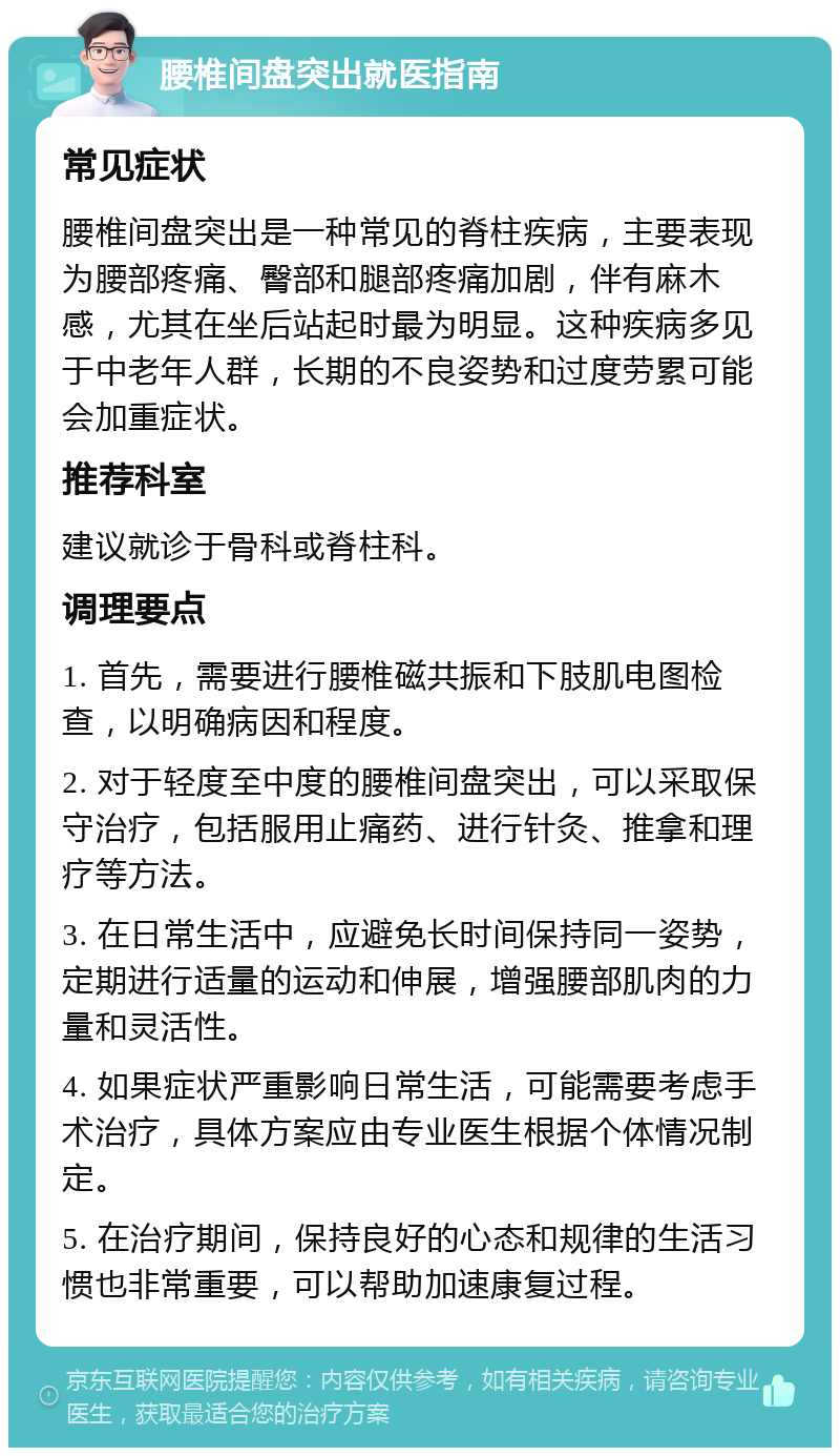 腰椎间盘突出就医指南 常见症状 腰椎间盘突出是一种常见的脊柱疾病，主要表现为腰部疼痛、臀部和腿部疼痛加剧，伴有麻木感，尤其在坐后站起时最为明显。这种疾病多见于中老年人群，长期的不良姿势和过度劳累可能会加重症状。 推荐科室 建议就诊于骨科或脊柱科。 调理要点 1. 首先，需要进行腰椎磁共振和下肢肌电图检查，以明确病因和程度。 2. 对于轻度至中度的腰椎间盘突出，可以采取保守治疗，包括服用止痛药、进行针灸、推拿和理疗等方法。 3. 在日常生活中，应避免长时间保持同一姿势，定期进行适量的运动和伸展，增强腰部肌肉的力量和灵活性。 4. 如果症状严重影响日常生活，可能需要考虑手术治疗，具体方案应由专业医生根据个体情况制定。 5. 在治疗期间，保持良好的心态和规律的生活习惯也非常重要，可以帮助加速康复过程。