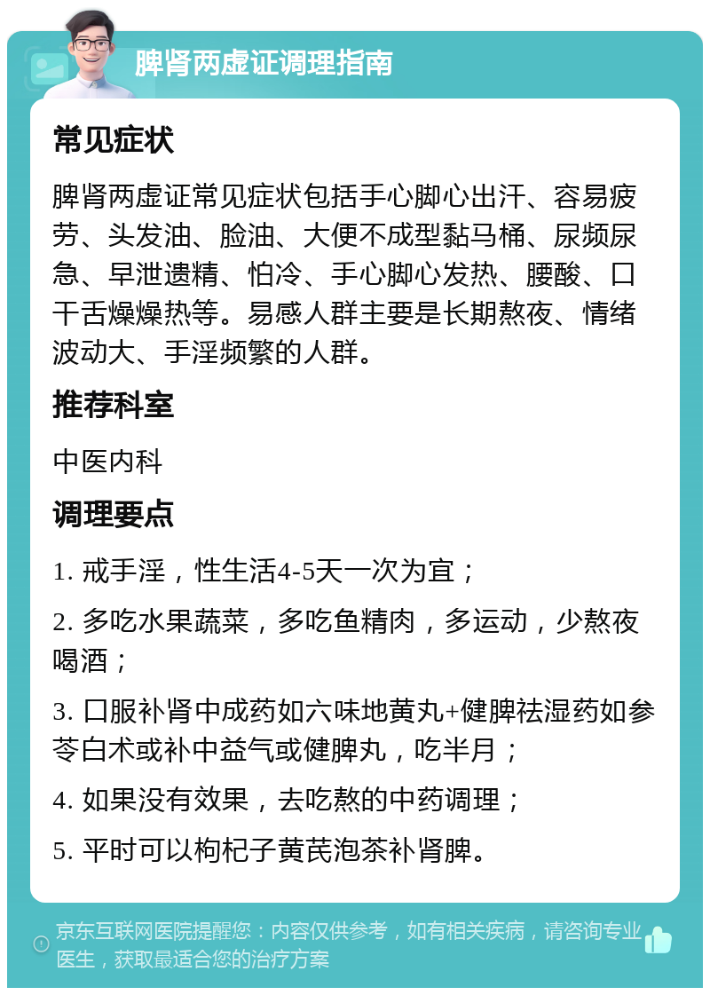 脾肾两虚证调理指南 常见症状 脾肾两虚证常见症状包括手心脚心出汗、容易疲劳、头发油、脸油、大便不成型黏马桶、尿频尿急、早泄遗精、怕冷、手心脚心发热、腰酸、口干舌燥燥热等。易感人群主要是长期熬夜、情绪波动大、手淫频繁的人群。 推荐科室 中医内科 调理要点 1. 戒手淫，性生活4-5天一次为宜； 2. 多吃水果蔬菜，多吃鱼精肉，多运动，少熬夜喝酒； 3. 口服补肾中成药如六味地黄丸+健脾祛湿药如参苓白术或补中益气或健脾丸，吃半月； 4. 如果没有效果，去吃熬的中药调理； 5. 平时可以枸杞子黄芪泡茶补肾脾。