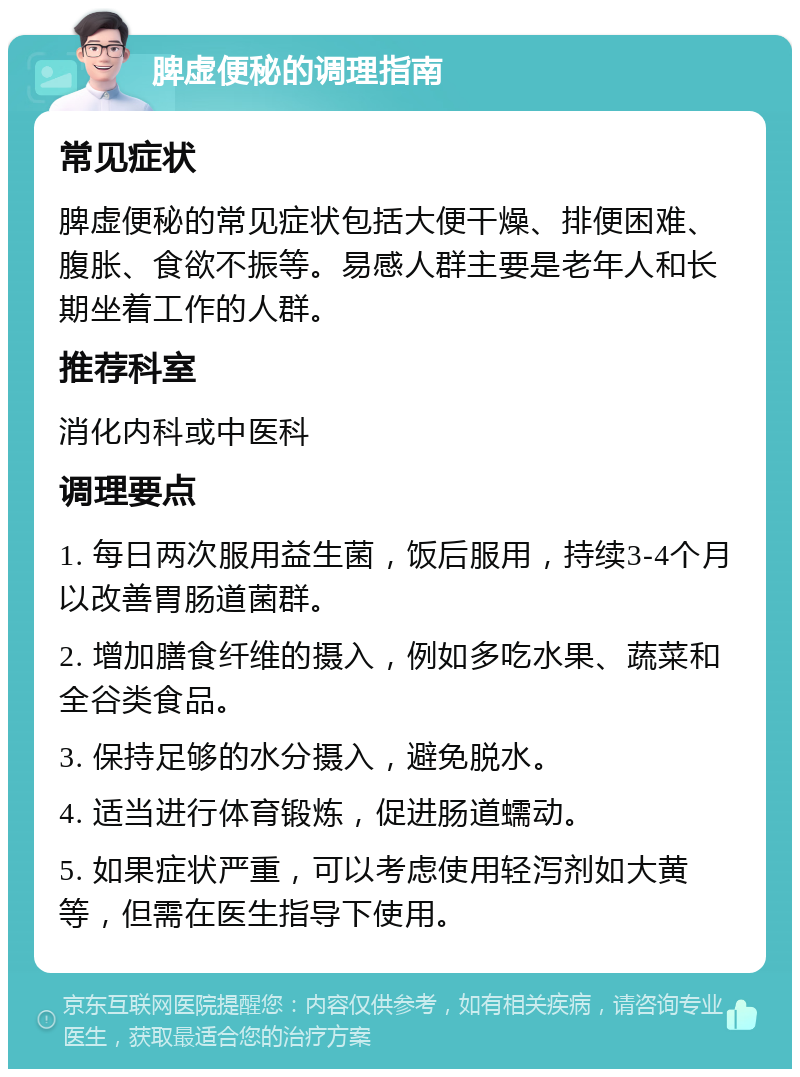 脾虚便秘的调理指南 常见症状 脾虚便秘的常见症状包括大便干燥、排便困难、腹胀、食欲不振等。易感人群主要是老年人和长期坐着工作的人群。 推荐科室 消化内科或中医科 调理要点 1. 每日两次服用益生菌，饭后服用，持续3-4个月以改善胃肠道菌群。 2. 增加膳食纤维的摄入，例如多吃水果、蔬菜和全谷类食品。 3. 保持足够的水分摄入，避免脱水。 4. 适当进行体育锻炼，促进肠道蠕动。 5. 如果症状严重，可以考虑使用轻泻剂如大黄等，但需在医生指导下使用。