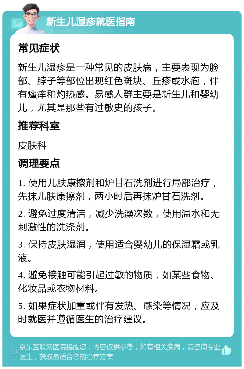 新生儿湿疹就医指南 常见症状 新生儿湿疹是一种常见的皮肤病，主要表现为脸部、脖子等部位出现红色斑块、丘疹或水疱，伴有瘙痒和灼热感。易感人群主要是新生儿和婴幼儿，尤其是那些有过敏史的孩子。 推荐科室 皮肤科 调理要点 1. 使用儿肤康擦剂和炉甘石洗剂进行局部治疗，先抹儿肤康擦剂，两小时后再抹炉甘石洗剂。 2. 避免过度清洁，减少洗澡次数，使用温水和无刺激性的洗涤剂。 3. 保持皮肤湿润，使用适合婴幼儿的保湿霜或乳液。 4. 避免接触可能引起过敏的物质，如某些食物、化妆品或衣物材料。 5. 如果症状加重或伴有发热、感染等情况，应及时就医并遵循医生的治疗建议。