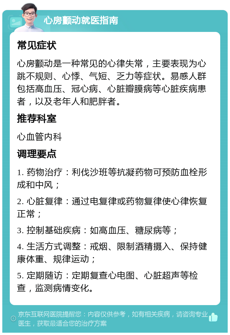 心房颤动就医指南 常见症状 心房颤动是一种常见的心律失常，主要表现为心跳不规则、心悸、气短、乏力等症状。易感人群包括高血压、冠心病、心脏瓣膜病等心脏疾病患者，以及老年人和肥胖者。 推荐科室 心血管内科 调理要点 1. 药物治疗：利伐沙班等抗凝药物可预防血栓形成和中风； 2. 心脏复律：通过电复律或药物复律使心律恢复正常； 3. 控制基础疾病：如高血压、糖尿病等； 4. 生活方式调整：戒烟、限制酒精摄入、保持健康体重、规律运动； 5. 定期随访：定期复查心电图、心脏超声等检查，监测病情变化。