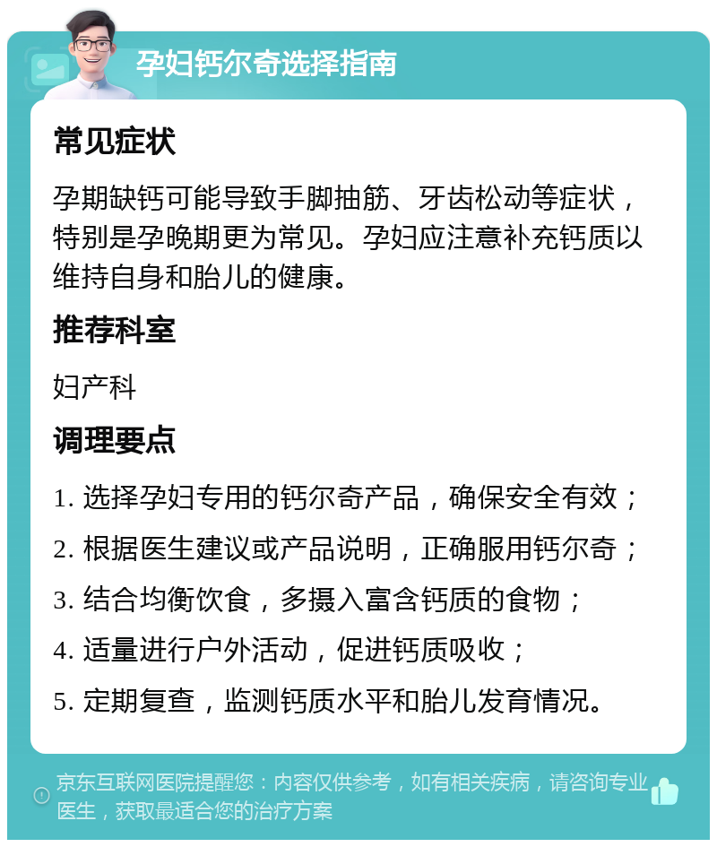 孕妇钙尔奇选择指南 常见症状 孕期缺钙可能导致手脚抽筋、牙齿松动等症状，特别是孕晚期更为常见。孕妇应注意补充钙质以维持自身和胎儿的健康。 推荐科室 妇产科 调理要点 1. 选择孕妇专用的钙尔奇产品，确保安全有效； 2. 根据医生建议或产品说明，正确服用钙尔奇； 3. 结合均衡饮食，多摄入富含钙质的食物； 4. 适量进行户外活动，促进钙质吸收； 5. 定期复查，监测钙质水平和胎儿发育情况。