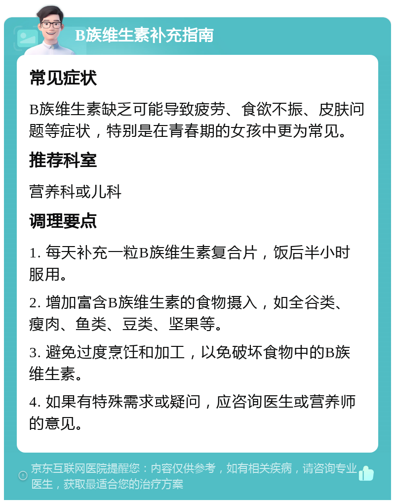 B族维生素补充指南 常见症状 B族维生素缺乏可能导致疲劳、食欲不振、皮肤问题等症状，特别是在青春期的女孩中更为常见。 推荐科室 营养科或儿科 调理要点 1. 每天补充一粒B族维生素复合片，饭后半小时服用。 2. 增加富含B族维生素的食物摄入，如全谷类、瘦肉、鱼类、豆类、坚果等。 3. 避免过度烹饪和加工，以免破坏食物中的B族维生素。 4. 如果有特殊需求或疑问，应咨询医生或营养师的意见。