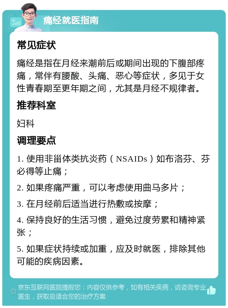 痛经就医指南 常见症状 痛经是指在月经来潮前后或期间出现的下腹部疼痛，常伴有腰酸、头痛、恶心等症状，多见于女性青春期至更年期之间，尤其是月经不规律者。 推荐科室 妇科 调理要点 1. 使用非甾体类抗炎药（NSAIDs）如布洛芬、芬必得等止痛； 2. 如果疼痛严重，可以考虑使用曲马多片； 3. 在月经前后适当进行热敷或按摩； 4. 保持良好的生活习惯，避免过度劳累和精神紧张； 5. 如果症状持续或加重，应及时就医，排除其他可能的疾病因素。