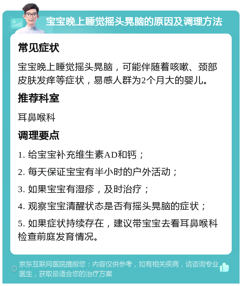 宝宝晚上睡觉摇头晃脑的原因及调理方法 常见症状 宝宝晚上睡觉摇头晃脑，可能伴随着咳嗽、颈部皮肤发痒等症状，易感人群为2个月大的婴儿。 推荐科室 耳鼻喉科 调理要点 1. 给宝宝补充维生素AD和钙； 2. 每天保证宝宝有半小时的户外活动； 3. 如果宝宝有湿疹，及时治疗； 4. 观察宝宝清醒状态是否有摇头晃脑的症状； 5. 如果症状持续存在，建议带宝宝去看耳鼻喉科检查前庭发育情况。